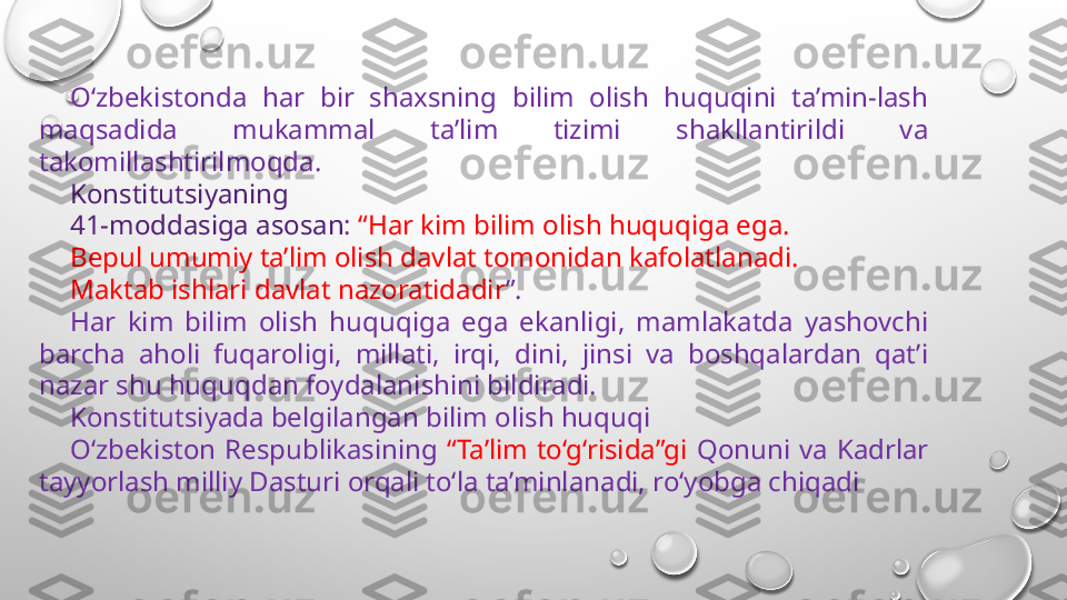 O‘zbekistonda  har  bir  shaxsning  bilim  olish  huquqini  ta’min-lash 
maqsadida  mukammal  ta’lim  tizimi  shakllantirildi  va 
takomillashtirilmoqda.
Konstitutsiyaning 
41-moddasiga asosan :  “Har kim bilim olish huquqiga ega.
Bepul umumiy ta’lim olish davlat tomonidan kafolatlanadi.
Maktab ishlari davlat nazoratidadir ”.
Har  kim  bilim  olish  huquqiga  ega  ekanligi,  mamlakatda  yashovchi 
barcha  aholi  fuqaroligi,  millati,  irqi,  dini,  jinsi  va  boshqalardan  qat’i 
nazar shu huquqdan foydalanishini bildiradi.
Konstitutsiyada belgilangan bilim olish huquqi 
O‘zbekiston  Respublikasining  “Ta’lim  to‘g‘risida”gi  Qonuni  va  Kadrlar 
tayyorlash milliy Dasturi orqali to‘la ta’minlanadi, ro‘yobga chiqadi 