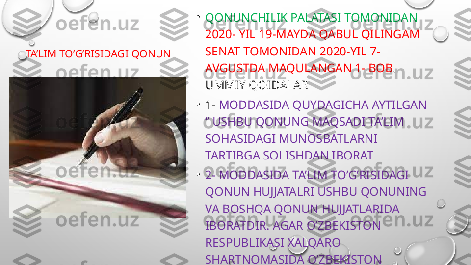   TA’LIM TO’G’RISIDAGI QONUN •
QONUNCHILIK PALATASI TOMONIDAN 
2020- YIL 19-MAYDA QABUL QILINGAM 
SENAT TOMONIDAN 2020-YIL 7- 
AVGUSTDA MAQULANGAN 1- BOB . 
UMMIY QOIDALAR 
•
1-  MODDASIDA QUYDAGICHA AYTILGAN 
‘’ USHBU QONUNG MAQSADI TA’LIM 
SOHASIDAGI MUNOSBATLARNI 
TARTIBGA SOLISHDAN IBORAT
•
2- MODDASIDA TA’LIM TO’G’RISIDAGI 
QONUN HUJJATALRI USHBU QONUNING 
VA BOSHQA QONUN HUJJATLARIDA 
IBORATDIR. AGAR O’ZBEKISTON 
RESPUBLIKASI XALQARO 
SHARTNOMASIDA O’ZBEKISTON 
RESPUBLIKASINING TALIM TO’RISIDAGI 
QONUN HUJJATLARIDA NAZARDA 
TUTILAGNBOSHQACHA QOIDALAR 
BELGILAHGAN BO’LSA XALQARO 
SHARTNOMALAR QOIDALARNI 
BELGILAYDI 