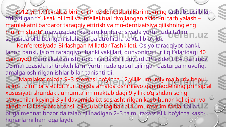 2012-yil 17-fevralda birinchi Prezident Islom Karimovning  tashabbusi bilan 
o‘tkazilgan “ Yuksak bilimli va intellektual rivojlangan avlod-ni tarbiyalash – 
mamlakatni barqaror taraqqiy ettirish va mo-dernizatsiya qilishning eng 
muhim sharti”  mavzusidagi xalqaro konferensiyada yurtimizda ta’lim 
sohasida olib borilgan islohotlarga atroflicha to‘xtalib o‘tildi.
  Konferetsiyada Birlashgan Millatlar Tashkiloti , Osiyo taraqqiyot banki, 
Jahon banki, Islom taraqqiyot banki vakillari, dunyoning turli qit’alaridagi  40 
dan ziyod  mamlakatdan ishtirokchilar tashrif buyurdi. Prezident I.A. Karimov 
o‘z ma’ruzasida ishtirokchilarni yurtimizda qabul qilingan dasturga muvofiq, 
amalga oshirilgan ishlar bilan tanishtirdi.
 “ Mamlakatimizda 9+3 sxemasi bo‘yicha 12 yillik umumiy majburiy bepul 
ta’lim tizimi joriy etildi. Yurtimizda amalga oshirilayotgan modelning prinsipial 
xususiyati shundaki, umumta’lim maktabidagi 9 yillik o‘qishdan so‘ng 
o‘quvchilar keyingi 3 yil davomida ixtisoslashtirilgan kasb-hunar kollejlari va 
akademik litseylarda tahsil olib, ularning har biri umumta’lim fanla ri bilan 
birga mehnat bozorida talab qilinadigan 2–3 ta mutaxassislik bo‘yicha kasb-
hunarlarni ham egallaydi. 