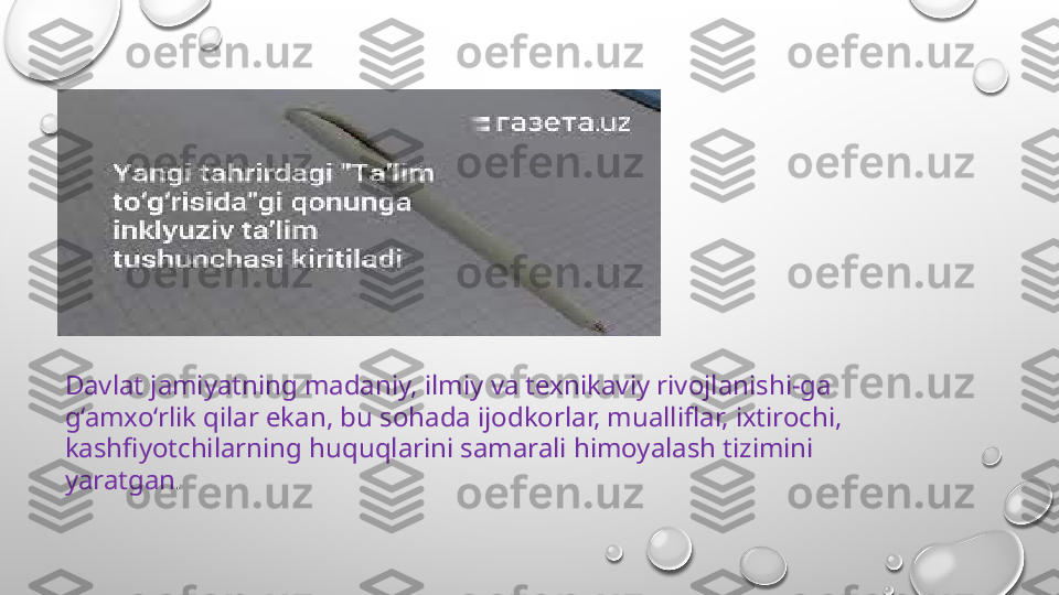 Davlat jamiyatning madaniy, ilmiy va texnikaviy rivojlanishi-ga 
g‘amxo‘rlik qilar ekan, bu sohada ijodkorlar, mualliflar, ixtirochi, 
kashfiyotchilarning huquqlarini samarali himoyalash tizimini 
yaratgan . 