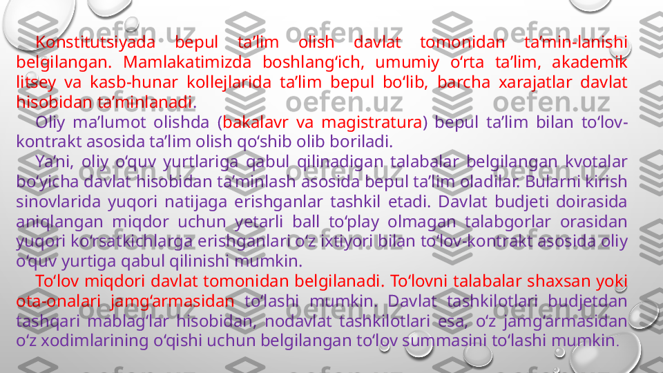 Konstitutsiyada  bepul  ta’lim  olish  davlat  tomonidan  ta’min-lanishi 
belgilangan.  Mamlakatimizda  boshlang‘ich,  umumiy  o‘rta  ta’lim,  akademik 
litsey  va  kasb-hunar  kollejlarida  ta’lim  bepul  bo‘lib,  barcha  xarajatlar  davlat 
hisobidan ta’minlanadi .
Oliy  ma’lumot  olishda  ( bakalavr  va  magistratura )  bepul  ta’lim  bilan  to‘lov-
kontrakt asosida ta’lim olish qo‘shib olib boriladi. 
Ya’ni,  oliy  o‘quv  yurtlariga  qabul  qilinadigan  talabalar  belgilangan  kvotalar 
bo‘yicha davlat hisobidan ta’minlash asosida bepul ta’lim oladilar. Bularni kirish 
sinovlarida  yuqori  natijaga  erishganlar  tashkil  etadi.  Davlat  budjeti  doirasida 
aniqlangan  miqdor  uchun  yetarli  ball  to‘play  olmagan  talabgorlar  orasidan 
yuqori ko‘rsatkichlarga erishganlari o‘z ixtiyori bilan to‘lov-kontrakt asosida oliy 
o‘quv yurtiga qabul qilinishi mumkin. 
To‘lov  miqdori  davlat  tomonidan  belgilanadi.  To‘lovni  talabalar  shaxsan  yoki 
ota-onalari  jamg‘armasidan  to‘lashi  mumkin.  Davlat  tashkilotlari  budjetdan 
tashqari  mablag‘lar  hisobidan,  nodavlat  tashkilotlari  esa,  o‘z  jamg‘armasidan 
o‘z xodimlarining o‘qishi uchun belgilangan to‘lov summasini to‘lashi mumkin . 