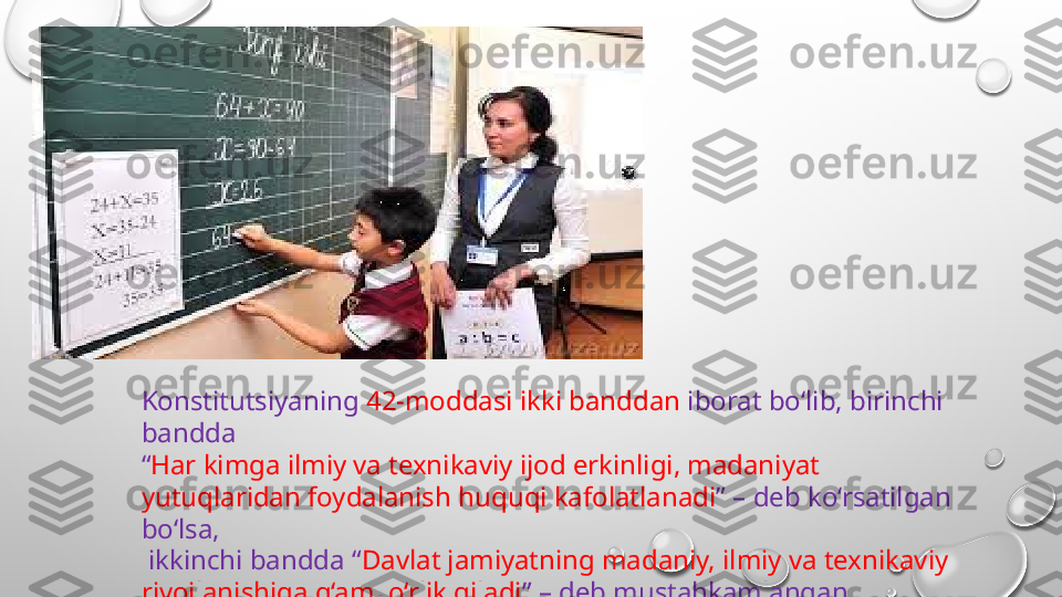 Konstitutsiyaning  42-moddasi ikki banddan  iborat bo‘lib, birinchi 
bandda 
“ Har kimga ilmiy va texnikaviy ijod erkinligi, madaniyat 
yutuqlaridan foydalanish huquqi kafolatlanadi ” – deb ko‘rsatilgan 
bo‘lsa,
  ikkinchi bandda “ Davlat jamiyatning madaniy, ilmiy va texnikaviy 
rivojlanishiga g‘amxo‘rlik qiladi ” – deb mustahkamlangan 