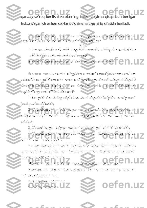 qanday so`roq berilishi va  ularning imlosi bo’yicha  qisqa izoh  berilgan
holda o’rganish uchun so’zlar qo’shimcha topshiriq sifatida beriladi.
13-mavzu: Son va olmosh turkumini o`rgatishda metodik adabiyotlar va
darsliklar ustida ishlash ko`nikmalarini shakllantirish
Reja:
1. Son   va   olmosh   turkumini   o`rgatishda   metodik   adabiyotlar   va   darsliklar
ustida ishlash ko`nikmalarini shakllantirish. 
2. Kishilik olmoshlarining kelishiklar bilan turlanishini o ’ tish .
Son va olmosh turkumini  o ’ rgatishda metodik adabiyotlar va darsliklar
ustida ishlash ko`nikmalarini shakllantirish .  Son va olmosh turkumini o’rgatish
darslarida   metodik   adabiyotlar   va   darsliklar   ustida   ishlash   o’qituvchidan
quyidagilarga amal qilishni talab etadi:
1. Son yoki olmoshning belgilari va ularni o’rganish bo’yicha nazariy savol-
javob, suhbat o’tkazish;
2. O’quvchilarning   og’zaki   va   yozma   nutqida   so’z   (son   yoki   olmoshga   oid
so’z)lardan   to’g’ri   va   o’rinli   foydalana   olishini   tekshirish   va   nutqiy   xatolarni
aniqlash;
3. O’quvchilar yo’l qo’ygan xatolarni to’g’rilash yo’llarini ishlab chiqish;
4. O’quvchilarda   metodik   adabiyotlar   va   darsliklar   ustida   ishlash
ko’nikmalarini shakllantirish.
Bunday   dars   turlarini   tashkil   etishda   so’z   turkumlarini   o’rganish   bo’yicha
umumlashtirish   darslaridan   ham   foydalanish   mumkin.   Quyida   umumlashtiruvchi
dars namunasini ko’rib o’tamiz: 
Mavzu:  Y il davomida o’tilgan mavzular yuzasidan interfaol dars.
Mavzuga   oid   tayanch   tushunchalar:   kishilik   olmoshlarining   turlanishi,
ma’nosi, so’roqlari, imlosi.
Ajratilgan vaqt:  45 minut
Darsning maqsadi:  