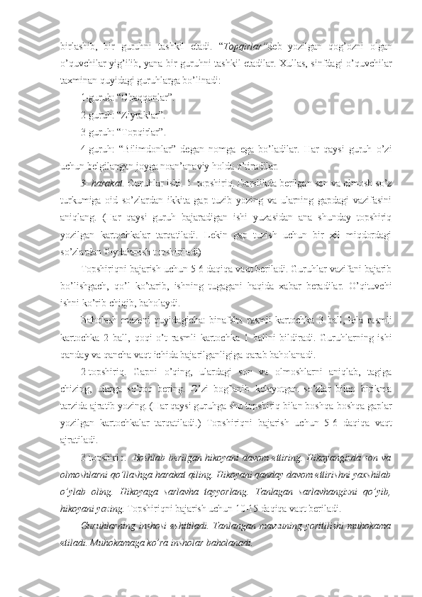 birlashib,   bir   guruhni   tashkil   etadi.   “ Topqirlar ” deb   yozilgan   qog’ozni   olgan
o’quvchilar yig’ilib, yana bir guruhni tashkil etadilar. Xullas, sinfdagi o’quvchilar
taxminan quyidagi guruhlarga bo’linadi:
1- guruh:  “ Chaqqonlar ” .
2- guruh:  “ Ziyraklar ” .
3- guruh:  “ Topqirlar ” .
4- guruh:   “ Bilimdonlar ”   degan   nomga   ega   bo’ladilar.   Har   qaysi   guruh   o’zi
uchun belgilangan joyga noan’anaviy holda o’tiradilar.
3- harakat.  Guruhlar ishi.  1- topshiriq.  Darslikda berilgan son va olmosh so’z
turkumiga   oid   so’zlardan   ikkita   gap   tuzib   yozing   va   ularning   gapdagi   vazifasini
aniqlang.   (Har   qaysi   guruh   bajaradigan   ishi   yuzasidan   ana   shunday   topshiriq
yozilgan   kartochkalar   tarqatiladi.   Lekin   gap   tuzish   uchun   bir   xil   miqdordagi
so’zlardan foydalanish topshiriladi)
Topshiriqni bajarish uchun 5-6 daqiqa vaqt beriladi. Guruhlar vazifani bajarib
bo’lishgach,   qo’l   ko’tarib,   ishning   tugagani   haqida   xabar   beradilar.   O’qituvchi
ishni ko’rib chiqib, baholaydi.
Baholash   mezoni   quyidagicha:   binafsha   rasmli   kartochka   3   ball,   lola   rasmli
kartochka   2   ball,   qoqi   o’t   rasmli   kartochka   1   ballni   bildiradi.   Guruhlarning   ishi
qanday va qancha vaqt ichida bajarilganligiga qarab baholanadi.
2- topshiriq.   Gapni   o’qing,   ulardagi   son   va   olmoshlarni   aniqlab,   tagiga
chizing,   ularga   so’roq   bering.   O’zi   bog'lanib   kelayotgan   so’zlar   bilan   birikma
tarzida ajratib yozing. (Har qaysi guruhga shu topshiriq bilan boshqa-boshqa gaplar
yozilgan   kartochkalar   tarqatiladi.)   Topshiriqni   bajarish   uchun   5 - 6   daqiqa   vaqt
ajratiladi.
3- topshiriq.     Boshlab berilgan hikoyani davom ettiring. Hikoyangizda son va
olmoshlarni qo’llashga harakat qiling. Hikoyani qanday davom ettirishni yaxshilab
o’ylab   oling.   Hikoyaga   sarlavha   tayyorlang.   Tanlagan   sarlavhangizni   qo’yib,
hikoyani yozing.   Topshiriqni bajarish uchun 10-15 daqiqa vaqt beriladi.
Guruhlarning   inshosi   eshitiladi.   Tanlangan   mavzuning   yoritilishi   muhokama
etiladi. Muhokamaga ko’ra insholar baholanadi. 