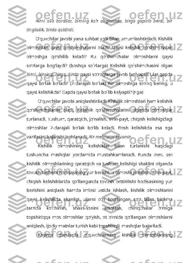 Bizni   olib   bordilar,   bizning   ko’z   o’ngimizda,   bizga   gapirib   berdi,   biz
tingladik, bizda qoldirdi .
O’quvchilar javobi yana suhbat yo’li bilan umumlashtiriladi: Kishilik
olmoshlari   qaysi   qo’shimchalarni   oladi?   Qaysi   kelishik   qo’shimchalari
olmoshga   qo’shilib   keladi?   Bu   qo’shimchalar   olmoshlarni   qaysi
so’zlarga   bog’laydi?   (boshqa   so`zlarga)   Kelishik   qo`shimchasini   olgan
bizni, bizning, bizga, bizda  qaysi so’roqlarga javob bo’lyapti? Ular gapda
qaysi   bo’lak   bo’ladi?   (2-darajali   bo`lak)   Biz   olmoshiga   so’roq   bering,   u
qaysi kelishikda? Gapda qaysi bo’lak bo`lib kelyapti? (Ega)
O’quvchilar javobi aniqlashtiriladi; Kishilik olmoshlari ham kelishik
qo’shimchalarini   oladi.   Kelishik   qo’shimchalarini   olganda   olmoshlar
turlanadi. Tushum, qaratqich, jo’nalish, o’rin-payt, chiqish kelishigidagi
olmoshlar   2-darajali   bo’lak   bo’lib   keladi.   Bosh   kelishikda   esa   ega
vazifasini bajarishi izohlanadi:  Biz mehnatni sevamiz.
Kishilik   olmoshining   kelishiklar   bilan   turlanishi   haqidagi
tushuncha   mashqlar   yordamida   mustahkamlanadi.   Bunda   men,   sen
kishilik   olmoshlarining   qaratqich   va   tushum   kelishigi   shaklini   olganda
tovush tushishi hodisasining yuz berishi, u olmoshi jo‘nalish, o‘rin-payt,
chiqish   kelishiklarida   qo‘llanganda   tovush   orttirilishi   hodisasining   yuz
berishini   aniqlash   hamda   imlosi   ustida   ishlash,   kishilik   olmoshlarini
qaysi   kelishikda   ekanligi,   ularni   o’zi   bog’langan   so’z   bilan   birikma
tarzida   ko’chirish,   shaxs-sonini   aniqlash,   chiziqchalar   o’rniga
topshiriqqa   mos   olmoshlar   qo’yish,   ot   o’rnida   qo’llangan   olmoshlarni
aniqlash, ijodiy matnlar tuzish kabi topshiriqli  mashqlar bajariladi.
Keyingi   darslarda   o’quvchilarning   kishilik   olmoshlarining 