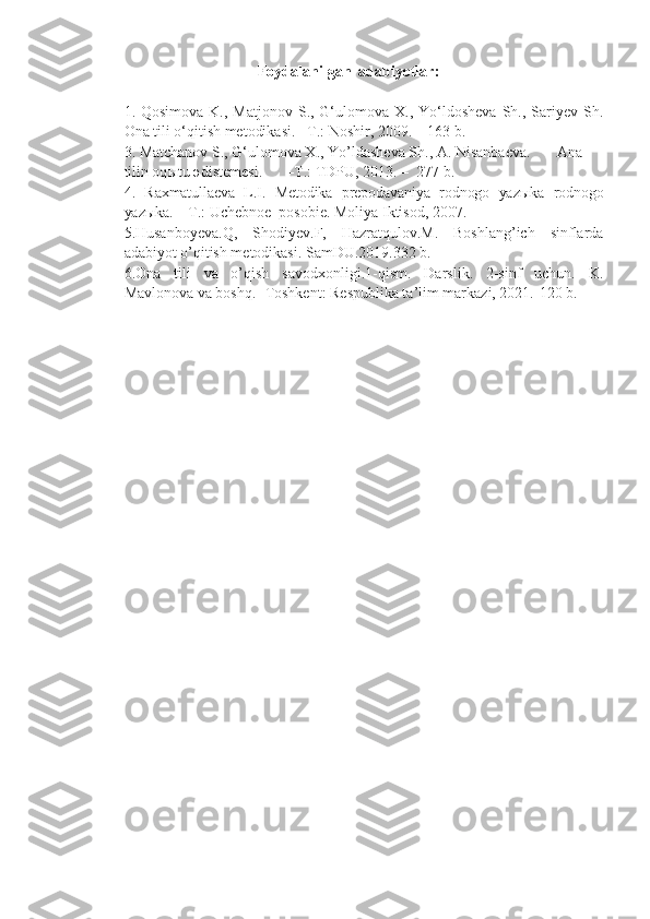 Foydalanilgan   adabiyotla r:
1. Qosimova  K.,  Matjonov  S., G‘ulomova X.,  Yo‘ldosheva  Sh., Sariyev Sh.
Ona tili o‘qitish metodikasi.  –T.: Noshir, 2009.  –  163 b.
3. Matchanov S., G‘ulomova X., Yo’ld a sheva Sh., A. Nisanbaeva. Ana
tilin oq ы tu  ә d і stemes і . – T .:  TDPU,  2013.  –    2 7 7   b .
4.   Raxmatullaeva   L.I.   Metodika   prepodavaniya   rodnogo   yazыka   rodnogo
yazыka.   –T.: Uchebnoe  posobie. Moliya Iktisod, 2007.
5.Husanboyeva.Q,   Shodiyev.F,   Hazratqulov.M.   Boshlang’ich   sinflarda
adabiyot o’qitish metodikasi. SamDU.2019.332 b.
6.Ona   tili   va   o’qish   savodxonligi.1-qism.   Darslik.   2-sinf   uchun.   K.
Mavlonova va boshq. -Toshkent: Respublika ta’lim markazi, 2021.-120 b. 