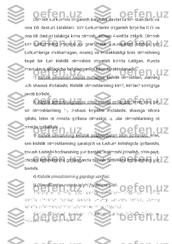 Olmosh t urk umini o’rganish bo’y icha  dav lat  t a’lim st andart i  v a
ona   t ili   dast uri   t alablari.   So’z  turkumlarini   o’rganish   bo’yicha   DTS  va
ona  tili  dasturi talabiga   ko’ra  olmosh,  asosan  4-sinfda  o’tiladi.  Olmosh
so’z   turkumining   ma’nosi   va   grammatik   xususiyatlari   boshqa   so’z
turkumlariga   o’xshamagan,   noaniq   va   murakkabligi   bois   olmoshning
faqat   bir   turi   kishilik   olmoshini   o’rgatish   ko’zda   tutilgan.   Bunda
mavzular   quyidagicha belgilanganligi bilan xarakterlanadi:
1)   Kishilik   olmoshlari   haqida   ma’lumot:   kishilik   olmoshlari,   ularning
uch   shaxsni   ifodalashi;   Kishilik   olmoshlarining   kim?,   kimlar?   so‘rog‘iga
javob bo‘lishi. 
2)   Kishilik  olmoshining  shaxs  otlari  o‘rnida  qo‘llanishi . Men,  sen,  biz,
siz   olmoshlarining   1-,   2-shaxs   ko‘plikni   ifodalashi,   shaxsga   ishora
qilishi,   lekin   ot   o‘rnida   qo‘llana   olmasligi,   u,   ular   olmoshlarining   ot
o‘rnida qo‘llanishi
3)   Kishilik   olmoshining   kelishik   qo‘shimchalari   bilan   qo‘llanishi.   Men,
sen kishilik olmoshlarining qaratqich va tushum kelishigida qo‘llanishi,
tovush tushishi hodisasining yuz berishi, u olmoshi jo‘nalish, o‘rin-payt,
chiqish   kelishiklarida   qo‘llanganda   tovush   orttirilishi   hodisasining   yuz
berishi.
4)  Kishilik olmoshlarining gapdagi vazifasi .
5)  Olmoshlardan nutqda to‘g‘ri foydalana olish .
Boshlang ’ ich   ta’limda   faqat   kishilik   olmoshlarini   o ’ rganiladi.   4-sinfda
kishilik   olmoshlari   haqidagi   dastlabki   umumiy   tushuncha   beriladi;   ularning
kelishik qo’shimchalari bilan turlanishi va imlosi o’rgatiladi.
Kishilik   olmoshlari   yuzasidan   o’quvchilar   quyidagi   bilim,   ko’nikma   va
malakalarni egallashlari lozim: 