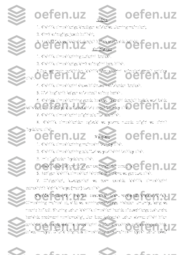Bilim:
1. Kishilik olmoshlariga kiradigan so ’ zlar va ularning ma’nolari;
2. Kim? so’rog’iga javob bo’lishi;
3. Bosh bo’lak va ikkinchi darajali bo’lak vazifasida kelishi;
Ko’nikma:
1. Kishilik olmoshlarining turlarini farqlash.
2. Kishilik olmoshlariga kim? so’rog’ini bera bilish. 
3.Gap   va   matn   tarkibidan   kishilik   olmoshlarini   so’roqlari   orqali   aniqlay
olish . 
4. Kishilik olmoshlarini shaxs bildiruvchi so ’ zlardan farqla sh .
5. O’zi bog’lanib kelgan so’z orqali so’roq berish .
6. Kishilik olmoshlarining gapda bosh va ikkinchi darajali bo`lak vazifasida
kelishini, uni to’g’ri yoki to’lqinli chiziq orqali belgilay olish.
7. Kishilik olmoshlarini to ’ g ’ ri talaffuz qila olish.
8.   Kishilik   olmoshlaridan   og’zaki   va   yozma   nutqda   to’g’ri   va   o’rinli
foydalana olish. 
Malaka:
1. Kishilik olmoshlarining ma’nosini izohlay olish.
2. Kishilik olmoshlarining talaffuzi va yozilishini izohlay olish.
3. Imlo lug ’ atdan foydalana olish.
4. Kishilik olmoshlarini o ’ qilgan asar matnidan topa olish .
5.   Berilgan kishilik olmoshlari ishtirokida birikma va gap tuza olish.
7.   O’qiganlari,   kuzatganlari   va   rasm   asosida   kishilik   olmoshlarini
qatnashtirib kichik hikoya (matn) tuza olish.
Kishilik   olmoshlari   haqida   dastlabki   tushunchalarni   shakllantirish .
Olmoshning   ma’nosi   ot,   sifat   va   sonning   ma’nosiga   nisbatan   umumiy,   keng   va
noaniq bo’ladi . Shuning uchun k ishilik olmoshlari  haqida  o’quvchilar ga   tushuncha
berishda   predmetni  nomlamasligi, ular  faqat  ko’rsatish  uchun xizmat qilishi  bilan
tanishtiriladi. Bunda kishilik olmoshlarini ot bilan almashinib qo’llanishiga alohida
to’xtalinmaydi.   Chunki   birgina   u   olmoshining   aniq   ma’nosini   aytish   uchun   avval 