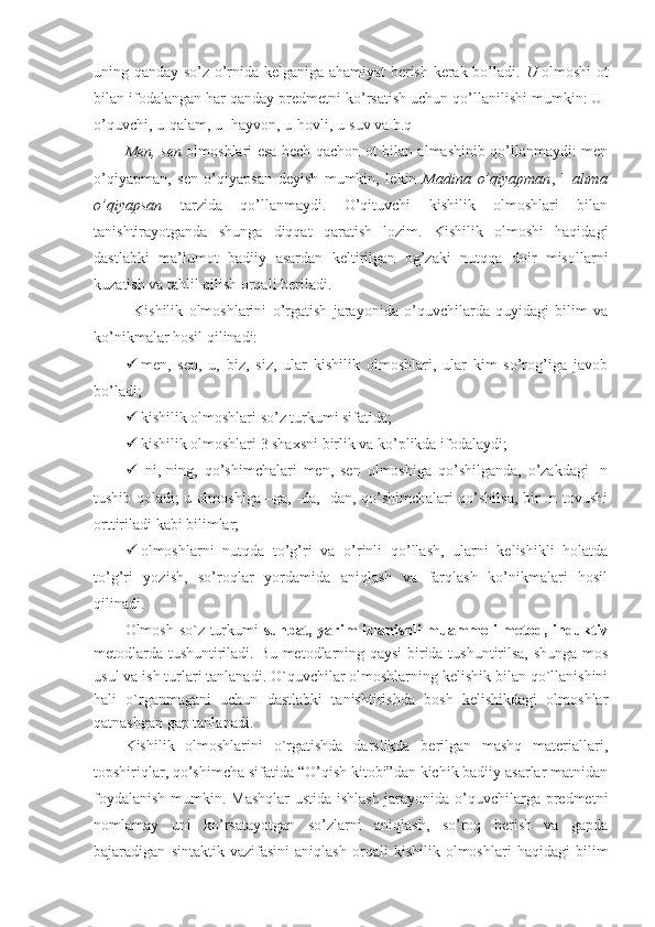 uning qanday so’z o’rnida kelganiga ahamiyat berish kerak bo’ladi.   U   olmoshi ot
bilan ifodalangan har qanday predmetni ko’rsatish uchun qo’llanilishi mumkin: U-
o’quvchi, u-qalam, u- hayvon, u-hovli, u-suv va b.q
Men, sen   olmoshlari esa hech qachon ot bilan almashinib qo’llanmaydi: men
o’qiyapman,   sen   o’qiyapsan   deyish   mumkin,   lekin   Madina   o’qiyapman ,   H alima
o’qiyapsan   tarzida   qo’llanmaydi.   O’qituvchi   kishilik   olmoshlari   bilan
tanishtirayotganda   shunga   diqqat   qaratish   lozim.   Kishilik   olmoshi   haqidagi
dastlabki   ma’lumot   badiiy   asardan   keltirilgan   og’zaki   nutqqa   doir   misollarni
kuzatish va tahlil qilish orqali beriladi.
Kishilik   olmoshlarini   o’rgatish   jarayonida   o’quvchilarda   quyidagi   bilim   va
ko’nikmalar hosil qilinadi:
 men,   sen,   u,   biz,   siz,   ular   kishilik   olmoshlari,   ular   kim   so’rog’iga   javob
bo’ladi; 
 kishilik olmoshlari so’z turkumi sifatida;
 kishilik olmoshlari 3 shaxsni birlik va ko’plikda ifodalaydi;
 -ni,-ning,   qo’shimchalari   men,   sen   olmoshiga   qo’shilganda,   o’zakdagi   -n
tushib qoladi; u olmoshiga –ga, -da, -dan, qo’shimchalari qo’shilsa, bir -n tovushi
orttiriladi kabi bilimlar; 
 olmoshlarni   nutqda   to’g’ri   va   o’rinli   qo’llash,   ularni   kelishikli   holatda
to’g’ri   yozish,   so’roqlar   yordamida   aniqlash   va   farqlash   ko’nikmalari   hosil
qilinadi.
Olmosh so`z turkumi   suhbat, yarim izlanishli muammoli metod, induktiv
metodlarda tushuntiriladi. Bu metodlarning qaysi  birida tushuntirilsa, shunga mos
usul va ish turlari tanlanadi. O`quvchilar olmoshlarning kelishik bilan qo`llanishini
hali   o`rganmagani   uchun   dastlabki   tanishtirishda   bosh   kelishikdagi   olmoshlar
qatnashgan gap tanlanadi.
Kishilik   olmoshlarini   o`rgatishda   darslikda   berilgan   mashq   materiallari,
topshiriqlar, qo’shimcha sifatida “O’qish kitobi”dan kichik badiiy asarlar matnidan
foydalanish mumkin. Mashqlar  ustida ishlash jarayonida o’quvchilarga predmetni
nomlamay   uni   ko’rsatayotgan   so’zlarni   aniqlash,   so’roq   berish   va   gapda
bajaradigan   sintaktik   vazifasini   aniqlash   orqali   kishilik   olmoshlari   haqidagi   bilim 