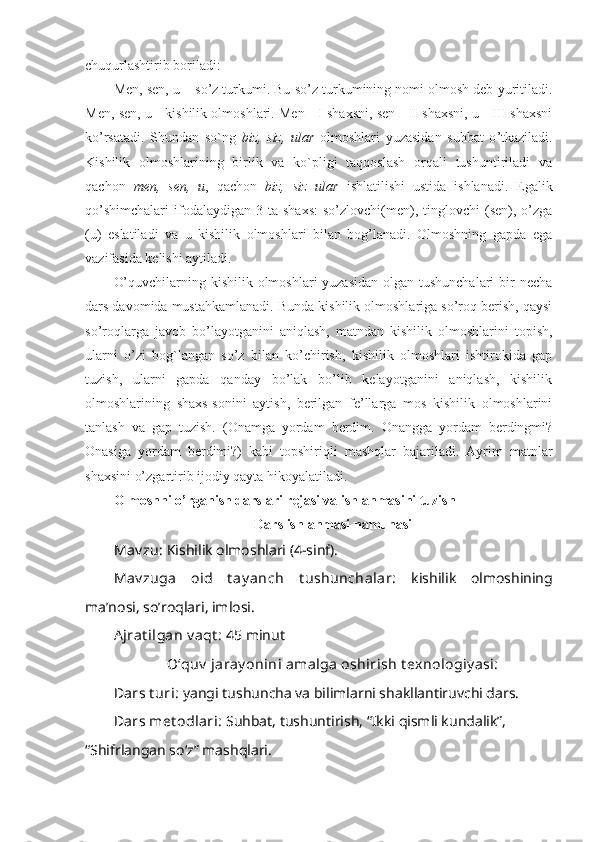 chuqurlashtirib boriladi: 
Men, sen, u –   so ’ z turkumi. Bu so ’ z turkumining nomi olmosh deb yuritiladi.
Men, sen, u   -   kishilik olmoshlari. Men   -   I shaxsni, sen   - II shaxsni, u   - III shaxsni
ko ’ rsatadi.   Shundan   so`ng   biz,   siz,   ular   olmoshlari   yuzasidan   suhbat   o ’ tkaziladi.
Kishilik   olmoshlarining   birlik   va   ko`pligi   taqqoslash   orqali   tushuntiriladi   va
qachon   men,   sen,   u ,   qachon   biz,   siz   ular   ishlatilishi   ustida   ishlanadi.   Egalik
qo’shimchalari   ifodalaydigan  3  ta   shaxs:   so’zlovchi(men),  tinglovchi   (sen),  o’zga
(u)   eslatiladi   va   u   kishilik   olmoshlari   bilan   bog’lanadi.   Olmoshning   gapda   ega
vazifasida kelishi aytiladi.
O’quvchilarning kishilik olmoshlari  yuzasidan olgan tushunchalari  bir  necha
dars davomida mustahkamlanadi. Bunda kishilik olmoshlariga so’roq berish, qaysi
so’roqlarga   javob   bo’layotganini   aniqlash,   matndan   kishilik   olmoshlarini   topish,
ularni   o’zi   bog`langan   so’z   bilan   ko’chirish,   kishilik   olmoshlari   ishtirokida   gap
tuzish,   ularni   gapda   qanday   bo’lak   bo’lib   kelayotganini   aniqlash,   kishilik
olmoshlarining   shaxs-sonini   aytish,   berilgan   fe’llarga   mos   kishilik   olmoshlarini
tanlash   va   gap   tuzish.   (Onamga   yordam   berdim.   Onangga   yordam   berdingmi?
Onasiga   yordam   berdimi?)   kabi   topshiriqli   mashqlar   bajariladi.   Ayrim   matnlar
shaxsini o’zgartirib ijodiy qayta hikoyalatiladi.
Olmoshni o’rganish darslari rеjasi va ishlanmasini tuzish
Dars ishlanmasi namunasi
Mav zu:  Kishilik olmoshlari (4-sinf). 
Mav zuga   oid   t ay anch   t ushunchalar:   kishilik   olmoshining
ma’nosi, so’roqlari, imlosi.
Ajrat ilgan v aqt :  45 minut
O‘quv  jaray onini amalga oshirish t exnologiy asi:
Dars t uri:  yangi tushuncha va bilimlarni shakllantiruvchi dars.
Dars met odlari:  Suhbat, tushuntirish, “Ikki qismli kundalik”, 
“Shifrlangan so‘z” mashqlari.  