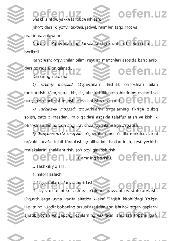 Shak l:  sinfda, yakka tartibda ishlash.
J ihoz:  darslik, yozuv taxtasi, jadval, rasmlar, taqdimot va 
multimedia ilovalari.
Nazorat :  o‘quvchilarning darsda faolligi kuzatilib, hisobga olib 
boriladi.
Baholash:   o‘quvchilar   bilimi   reyting   mezonlari   asosida   baholanib,
dars oxirida e’lon qilinadi.
Darsning maqsadi:  
1)   Ta’limiy   maqsad:   O‘quvchilarni   kishilik   olmoshlari   bilan
tanishtirish. Men, sen,u, biz, siz, ular kishilik olmoshlarining ma’nosi va
nutqda qo’llanilishi, imlosi ustida ishlashga o‘rgatish. 
2)   Tarbiyaviy   maqsad:   o‘quvchilarni   o‘zgalarning   fikriga   quloq
solish,   xato   qilmasdan,   imlo   qoidasi   asosida   talaffuz   etish   va   kishilik
olmoshlaridan nutqda ongli ravishda foydalanishga o‘rgatish. 
3)   Rivojlantiruvchi   maqsad:   o‘quvchilarning   o‘z   fikr-mulohazalarini
og‘zaki   tarzda   izchil   ifodalash   qobiliyatini   rivojlantirish,   test   yechish
malakalarini shakllantirish, so‘z boyligini oshirish. 
Darsning borishi:
I. Tashk iliy  qism.  
1. Salomlashish. 
2. O‘quvchilarni darsga hozirlash. 
II.   Uy   v azifasini   so‘rash   v a   o‘t ilgan   mav zuni   must ahk amlash .
O‘quvchilarga   uyga   vazifa   sifatida   4-sinf   “O’qish   kitobi”dagi   To’lqin
Hayitning “Qodir boboning orzusi”asaridan son ishtirok etgan gaplarni
ajratib   yozish   va   gapdagi   sonlarning   vazifasini   aniqlash   topshirilgan. 