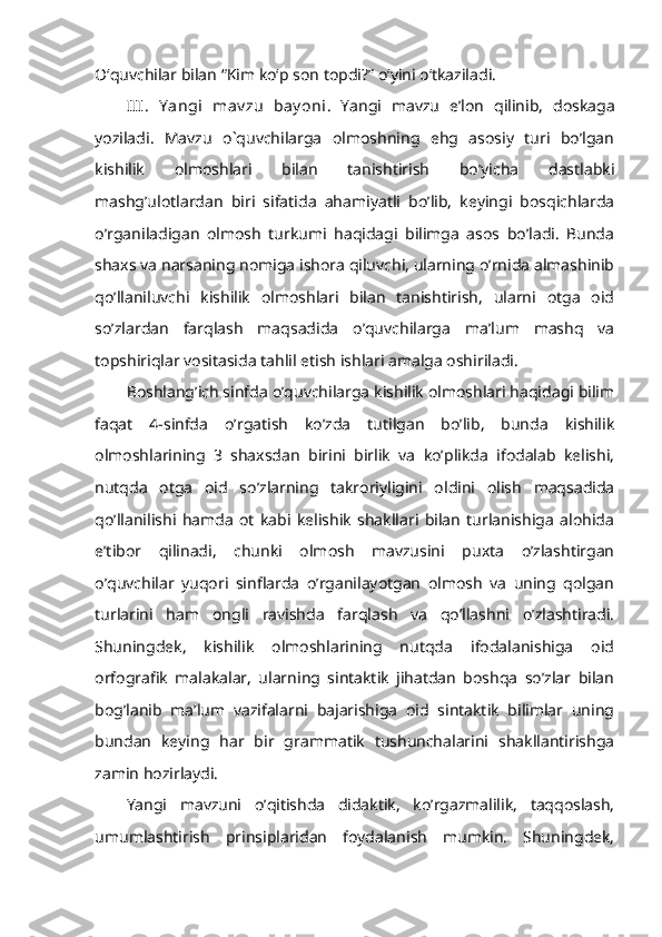 O‘quvchilar bilan “Kim ko‘p son topdi?” o‘yini o‘tkaziladi.  
III.   Y angi   mav zu   bay oni .   Yangi   mavzu   e’lon   qilinib,   doskaga
yoziladi.   Mavzu   o`quvchilarga   olmoshning   ehg   asosiy   turi   bo’lgan
kishilik   olmoshlari   bilan   tanishtirish   bo’yicha   dastlabki
mashg’ulotlardan   biri   sifatida   ahamiyatli   bo’lib,   keyingi   bosqichlarda
o’rganiladigan   olmosh   turkumi   haqidagi   bilimga   asos   bo’ladi.   Bunda
shaxs va narsaning nomiga ishora qiluvchi, ularning o’rnida almashinib
qo’llaniluvchi   kishilik   olmoshlari   bilan   tanishtirish,   ularni   otga   oid
so’zlardan   farqlash   maqsadida   o’quvchilarga   ma’lum   mashq   va
topshiriqlar vositasida tahlil etish ishlari amalga oshiriladi.
Boshlang’ich sinfda o’quvchilarga kishilik olmoshlari haqidagi bilim
faqat   4-sinfda   o’rgatish   ko’zda   tutilgan   bo’lib,   bunda   kishilik
olmoshlarining   3   shaxsdan   birini   birlik   va   ko’plikda   ifodalab   kelishi,
nutqda   otga   oid   so’zlarning   takroriyligini   oldini   olish   maqsadida
qo’llanilishi   hamda   ot   kabi   kelishik   shakllari   bilan   turlanishiga   alohida
e’tibor   qilinadi,   chunki   olmosh   mavzusini   puxta   o’zlashtirgan
o’quvchilar   yuqori   sinflarda   o’rganilayotgan   olmosh   va   uning   qolgan
turlarini   ham   ongli   ravishda   farqlash   va   qo’llashni   o’zlashtiradi.
Shuningdek,   kishilik   olmoshlarining   nutqda   ifodalanishiga   oid
orfografik   malakalar,   ularning   sintaktik   jihatdan   boshqa   so’zlar   bilan
bog’lanib   ma’lum   vazifalarni   bajarishiga   oid   sintaktik   bilimlar   uning
bundan   keying   har   bir   grammatik   tushunchalarini   shakllantirishga
zamin hozirlaydi.
Yangi   mavzuni   o’qitishda   didaktik,   ko’rgazmalilik,   taqqoslash,
umumlashtirish   prinsiplaridan   foydalanish   mumkin.   Shuningdek, 