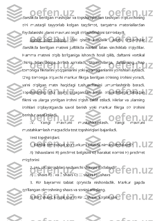 darslikda berilgan mashqlar va topshiriqlardan tashqari o’qituvchining
o’zi   mustaqil   tayyorlab   kelgan   taqdimot,   tarqatma   materiallardan
foydalanishi ularni mavzuni ongli o’zlashtirishini ta’minlaydi.
Darslik   bilan   ishlash .   “Ikki   qismli   kundalik”   uslubi.   O‘quvchilar
darslikda   berilgan   matnni   juftlikda   navbat   bilan   sinchiklab   o‘qiydilar.
Hamma   matnni   o‘qib   bo‘lganiga   ishonch   hosil   qilib,   daftarni   vertikal
chiziq   bilan   ikkiga   bo‘lish   so‘raladi.   O‘quvchilarga,   daftarning   chap
tomoniga fikrlarini yoqqanlarini yoki yoqmaganlarini yozishlari aytiladi.
O‘ng  tomonga   o‘quvchi  mazkur  fikrga   berilgan   o‘zining  izohini  yozadi,
ya’ni   o‘qilgan   matn   haqidagi   tushunchasini   umumlashtirib   beradi.
Topshiriqning   shu   qismi   tugagandan   keyin   o‘quvchilarga   bittadan
fikrni   va   ularga   yozilgan   izohni   o‘qish   taklif   etiladi.   Fikrlar   va   ularning
izohlari   o‘qilayotganda   savol   berish   yoki   mazkur   fikrga   o‘z   izohini
berish ruxsat etiladi. 
IV.   Y angi   mav zuni   must ahk amlash.   Yangi   mavzuni
mustahkamlash maqsadida test topshiriqlari bajariladi. 
Test topshiriqlari: 
1. Kishilik olmoshlari so’z turkumi sifatida nimani ifodalaydi? 
A)   3shaxslarni  B)   predmet   belgisini  D)   harakat   nomini  E)   predmet
miqdorini 
2.  sen, siz  olmoshlari nechanchi shaxsni ifodalaydi? 
A) II shaxs B) I va II shaxs D) III shaxs E) I shaxs
3.   Biz   bayramni   tabiat   qo’ynida   nishonladik.   Mazkur   gapda
qo’llangan olmoshning shaxs va sonini aniqlang.
A) Biz I shaxs, ko’plik son B) Biz II shaxs, ko’plik son 