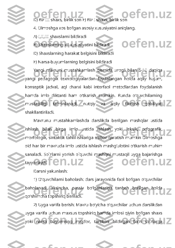 D) Biz III shaxs, birlik son E) Biz I shaxs, birlik son
4. Olmoshga xos bo‘lgan asosiy xususiyatni aniqlang. 
A) I,II,III shaxslarni bildiradi 
B) Shaxslarning xil-xususiyatini bildiradi
D) Shaxslarning harakat belgisini bildiradi 
E) Narsa-buyumlarning belgisini bildiradi
Yangi   mavzuni   mustahkamlash   qismida   uzog’i   bilan   5-10   daqiqa
yangi   pedagogik   texnologiyalardan   foydalangan   holda   aqliy   hujum,
konseptik   jadval,   aql   charxi   kabi   interfaol   metodlardan   foydalanish
hamda   imlo   diktanti   ham   o’tkazish   mumkin.   Bunda   o’quvchilarning
mustaqilligi   ta’minlanadi,   nutqiy   va   aqliy   fikrlash   qobiliyati
shakllantiriladi. 
Mavzunu   mustahkamlashda   darslikda   berilgan   mashqlar   ustida
ishlash   bilan   birga   imlo   ustida   ishlash   yoki   leksik,   orfografik,
morfologik, sintaktik tahlil ishlariga e’tibor qaratish mumkin Olmoshga
oid har bir mavzuda imlo ustida ishlash mashg’ulotini o’tkazish muhim
sanaladi.   So`zlarni   yozish   o`quvchi   mashqni   mustaqil   uyga   bajarishga
tayyorlaydi. 
Darsni yakunlash:
1) O’quvchilarni baholash: dars jarayonida faol bo’lgan o’quvchilar
baholanadi,   aksincha,   passiv   bo’lganlariga   tanbeh   berilgan   holda
qo’shimcha topshiriq beriladi.
2) Uyga vazifa berish: Mavzu bo’yicha o’quvchilar uchun darslikdan
uyga  vazifa uchun  maxsus topshiriq hamda  imlosi qiyin  bo’lgan  shaxs
yoki   narsa   buyumning   miqdor,   tartibini   bildirgan   ba’zi   so`zlarga 