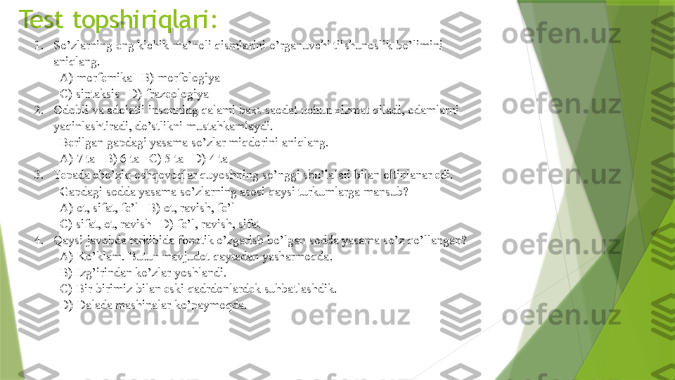 Test topshiriqlari:
1. So’zlarning eng kichik ma’noli qismlarini o’rganuvchi tilshunoslik bo’limini 
aniqlang.   
A) morfemika   B) morfologiya   
C) sintaksis   D) frazeologiya
2. Odobli va adolatli insonning qalami baxt-saodat uchun xizmat qiladi, odamlarni 
yaqinlashtiradi, do’stlikni mustahkamlaydi. 
Berilgan gapdagi yasama so’zlar miqdorini aniqlang.   
A) 7 ta   B) 6 ta   C) 5 ta   D) 4 ta
3. Tepada cho’ziq oshqovoqlar quyoshning so’nggi shu’lalari bilan oltinlanar edi. 
Gapdagi sodda yasama so’zlarning asosi qaysi turkumlarga mansub?   
A) ot, sifat, fe’l   B) ot, ravish, fe’l   
C) sifat, ot, ravish   D) fe’l, ravish, sifat 
4. Qaysi javobda tarkibida fonetik o’zgarish bo’lgan sodda yasama so’z qo’llangan?   
A) Ko’klam. Butun mavjudot qaytadan yasharmoqda.   
B) Izg’irindan ko’zlar yoshlandi.   
C) Bir-birimiz bilan eski qadrdonlardek suhbatlashdik.   
D) Dalada mashinalar ko’paymoqda.                 