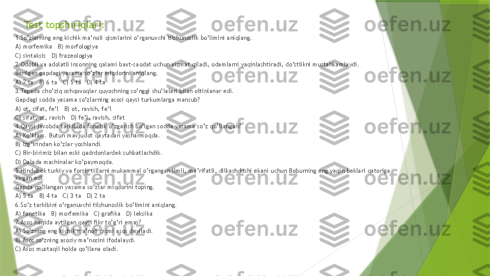 Test topshiriqlari:
1.So’zlarning eng kichik ma’noli qismlarini o’rganuvchi tilshunoslik bo’limini aniqlang.   
A) morfemika   B) morfologiya   
C) sintaksis   D) frazeologiya
2.Odobli va adolatli insonning qalami baxt-saodat uchun xizmat qiladi, odamlarni yaqinlashtiradi, do’stlikni mustahkamlaydi. 
Berilgan gapdagi yasama so’zlar miqdorini aniqlang.   
A) 7 ta   B) 6 ta   C) 5 ta   D) 4 ta
3.Tepada cho’ziq oshqovoqlar quyoshning so’nggi shu’lalari bilan oltinlanar edi. 
Gapdagi sodda yasama so’zlarning asosi qaysi turkumlarga mansub?   
A) ot, sifat, fe’l   B) ot, ravish, fe’l   
C) sifat, ot, ravish   D) fe’l, ravish, sifat 
4.Qaysi javobda tarkibida fonetik o’zgarish bo’lgan sodda yasama so’z qo’llangan?   
A) Ko’klam. Butun mavjudot qaytadan yasharmoqda.   
B) Izg’irindan ko’zlar yoshlandi.   
C) Bir-birimiz bilan eski qadrdonlardek suhbatlashdik.   
D) Dalada mashinalar ko’paymoqda.
5.Hindubek turkiy va forsiy tillarni mukammal o’rgangan ilmli, ma’rifatli, dilkash kishi ekani uchun Boburning eng yaqin beklari qatoriga 
kirgan edi. 
Gapda qo’llangan yasama so’zlar miqdorini toping.   
A) 5 ta   B) 4 ta   C) 3 ta   D) 2 ta
6.So’z tarkibini o’rganuvchi tilshunoslik bo’limini aniqlang.   
A) fonetika   B) morfemika   C) grafika   D) leksika
7.Asos haqida aytilgan qaysi fikr to’g’ri emas?   
A) So’zning eng kichik ma’noli qismi asos deyiladi.   
B) Asos so’zning asosiy ma’nosini ifodalaydi.   
C) Asos mustaqil holda qo’llana oladi.   
                   