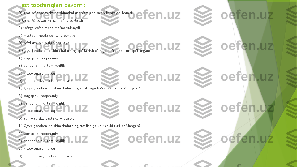 Test topshiriqlari davomi:
D) Asos so’z yasovchi qo’shimchalar qo’shilgan sayin kengayib boradi.
8.Qaysi A) so’zga yangi ma’no yuklaydi.   
B) so’zga qo’shimcha ma’no yuklaydi.   
C) mustaqil holda qo’llana olmaydi.   
D) so’zlarni bir-biriga bog’laydi.
9.Qaysi javobda qo’shimchalarning qo’llanish o’rniga ko’ra ikki turi qo’llangan?   
A) sergaplik, noqonuniy 
B) dehqonchilik, temirchilik   
C) kitobxonlar, iliqroq   
D) aqlli—aqlsiz, paxtakor—itoatkor 
10.Qaysi javobda qo’shimchalarning vazifasiga ko’ra ikki turi qo’llangan?   
A) sergaplik, noqonuniy   
B) dehqonchilik, temirchilik   
C) kitobxonlar, iliqroq  
D) aqlli—aqlsiz, paxtakor—itoatkor 
11.Qaysi javobda qo’shimchalarning tuzilishiga ko’ra ikki turi qo’llangan?    
A) sergaplik, noqonuniy   
B) dehqonchilik, temirchilik   
C) kitobxonlar, iliqroq  
D) aqlli—aqlsiz, paxtakor—itoatkor                   