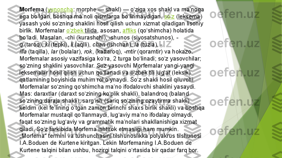 Morfema  ( yunoncha : morphe	 —	 shakl)	 —	 o ziga	 xos	 shakl	 va	 ma noga	 	ʻ ʼ
ega	
 bo lgan,	 boshqa	 ma noli	 qismlarga	 bo linmaydigan, 	ʻ ʼ ʻ so z	ʻ  ( leksema )	 
yasash	
 yoki	 so zning	 shaklini	 hosil	 qilish	 uchun	 xizmat	 qiladigan	 lisoniy	 	ʻ
birlik.	
 Morfemalar  o zbek	ʻ   tilida ,	 asosan,  affiks  (qo shimcha)	 holatida	 	ʻ
bo ladi.	
 Masalan,	 -chi	 (kurashchi),	 -shunos	 (siyosatshunos), 	ʻ -
q  (taroq),  ki  (tepki),  li  (aqlli),  chan  (ishchan),  la  (tuzla),  -
illa  (taqilla),  lar  (bolalar),  rok ,	
 (kattaroq),  -mtir  (qoramtir)	 va	 hokazo.
Morfemalar	
 asosiy	 vazifasiga	 ko ra,	 2	 turga	 bo linadi;	 so z	 yasovchilar;	 	ʻ ʻ ʻ
so zning	
 shaklini	 yasovchilar.	 Suz	 yasovchi	 Morfemalar	 yangi-yangi	 	ʻ
leksemalar	
 hosil	 qilish	 uchun	 qo llanadi	 va	 o zbek	 tili	 lug at	 (leksik)	 	ʻ ʻ ʻ
qatlamining	
 boyishida	 muhim	 rol	 o ynaydi.	 So z	 shakli	 hosil	 qiluvchi	 	ʻ ʻ
Morfemalar	
 so zning	 qo shimcha	 ma no	 ifodalovchi	 shaklini	 yasaydi.	 	ʻ ʻ ʼ
Mas:	
 daraxtlar	 (daraxt	 so zining	 ko plik	 shakli),	 balandroq	 (baland	 	ʻ ʻ
so zining	
 daraja	 shakli),	 sarg ish	 (sariq	 so zining	 ozaytirma	 shakli)	 	ʻ ʻ ʻ
keldim	
 (kel	 fe lining	 o tgan	 zamon	 birinchi	 shaxs	 birlik	 shakli)	 va	 boshqa	 	ʼ ʻ
Morfemalar	
 mustaqil	 qo llanmaydi,	 lug aviy	 ma no	 ifodalay	 olmaydi,	 	ʻ ʻ ʼ
faqat	
 so zning	 lug aviy	 va	 grammatik	 ma nolari	 shakllanishiga	 xizmat	 	ʻ ʻ ʼ
qiladi.	
 So z	 tarkibida	 Morfema	 ishtirok	 etmasligi	 ham	 mumkin.	 	ʻ
„Morfema“	
 termini	 va	 tushunchasini	 tilshunoslikka	 polyakrus	 tilshunosi	 
I.A.Boduen	
 de	 Kurtene	 kiritgan.	 Lekin	 Morfemaning	 I.A.Boduen	 de	 
Kurtene	
 talqini	 bilan	 ushbu,	 hozirgi	 talqini	 o rtasida	 bir	 qadar	 farq	 bor.	ʻ                 