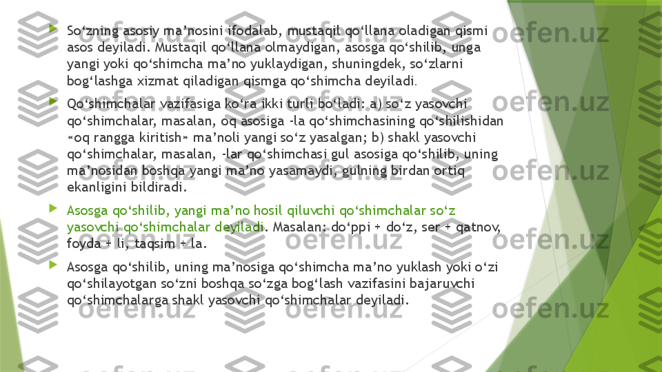 
So‘zning asosiy ma’nosini ifodalab, mustaqil qo‘llana oladigan qismi 
asos deyiladi. Mustaqil qo‘llana olmaydigan, asosga qo‘shilib, unga 
yangi yoki qo‘shimcha ma’no yuklaydigan, shuningdek, so‘zlarni 
bog‘lashga xizmat qiladigan qismga qo‘shimcha deyiladi .

Qo‘shimchalar vazifasiga ko‘ra ikki turli bo‘ladi: a) so‘z yasovchi 
qo‘shimchalar, masalan, oq asosiga -la qo‘shimchasining qo‘shilishidan 
«oq rangga kiritish» ma’noli yangi so‘z yasalgan; b) shakl yasovchi 
qo‘shimchalar, masalan, -lar qo‘shimchasi gul asosiga qo‘shilib, uning 
ma’nosidan boshqa yangi ma’no yasamaydi, gulning birdan ortiq 
ekanligini bildiradi.

Asosga qo‘shilib, yangi ma’no hosil qiluvchi qo‘shimchalar so‘z 
yasovchi qo‘shimchalar deyiladi . Masalan: do‘ppi + do‘z, ser + qatnov, 
foyda + li, taqsim + la.

Asosga qo‘shilib, uning ma’nosiga qo‘shimcha ma’no yuklash yoki o‘zi 
qo‘shilayotgan so‘zni boshqa so‘zga bog‘lash vazifasini bajaruvchi 
qo‘shimchalarga shakl yasovchi qo‘shimchalar deyiladi.                 