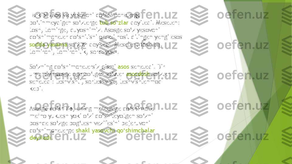 Tarkibi asos va yasovchi qo‘shimchalarga 
bo‘linmaydigan so‘zlarga  tub so‘zlar  deyiladi. Masalan: 
tosh, temirga, quyoshimiz. Asosga so‘z yasovchi 
qo‘shimchalar qo‘shilishi orqali hosil qilingan yangi asos 
sodda yasama  so‘zlar deyiladi. Masalan: toshloq, 
temirchi, temirchilik, serquyosh.
So‘zning qo‘shimchalarsiz qismi  asos  sanaladi. Bir 
umumiy asosga ega bo‘lgan so‘zlar  asosdosh  so‘zlar 
sanaladi: tashvishli, sertashvish, tashvishlanmoq 
kabi.
Asosga qo‘shilib, uning ma’nosiga qo‘shimcha 
ma’no yuklash yoki o‘zi qo‘shilayotgan so‘zni 
boshqa so‘zga bog‘lash vazifasini bajaruvchi 
qo‘shimchalarga  shakl yasovchi qo‘shimchalar 
deyiladi.                 