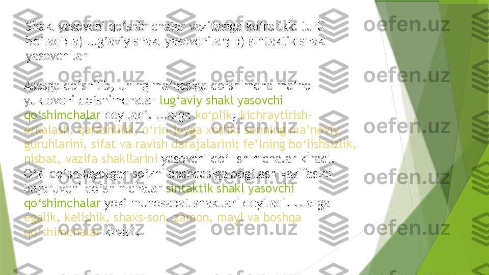 Shakl yasovchi qo‘shimchalar vazifasiga ko‘ra ikki turli 
bo‘ladi: a) lug‘aviy shakl yasovchilar; b) sintaktik shakl 
yasovchilar
Asosga qo‘shilib, uning ma’nosiga qo‘shimcha ma’no 
yuklovchi qo‘shimchalar  lug‘aviy shakl yasovchi 
qo‘shimchalar  deyiladi. Ularga  ko‘plik ,  kichraytirish-
erkalash, qarashlilik, o‘rin-joyga xoslik; sonning ma’noviy 
guruhlarini, sifat va ravish darajalarini; fe’lning bo‘lishsizlik, 
nisbat, vazifa shakllarini  yasovchi qo‘- shimchalar kiradi. 
O‘zi qo‘shilayotgan so‘zni boshqasiga bog‘lash vazifasini 
bajaruvchi qo‘shimchalar  sintaktik shakl yasovchi 
qo‘shimchalar  yoki munosabat shakllari deyiladi. Ularga 
egalik, kelishik, shaxs-son, zamon, mayl va boshqa 
qo‘shimchalar  kiradi.                