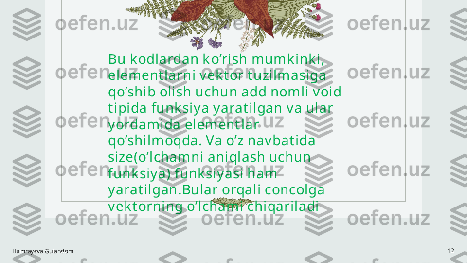 Hamrayeva Gulandom 12Bu k odlardan k o’rish mumk ink i, 
element larni v ek t or t uzilmasiga 
qo’shib olish uchun add nomli v oid 
t ipida funk siy a y arat ilgan v a ular 
y ordamida element lar 
qo’shilmoqda. Va o’z nav bat ida 
size(o’lchamni aniqlash uchun 
funk siy a) funk siy asi ham 
y arat ilgan.Bular orqali concolga 
v ek t orning o’lchami chiqariladi 