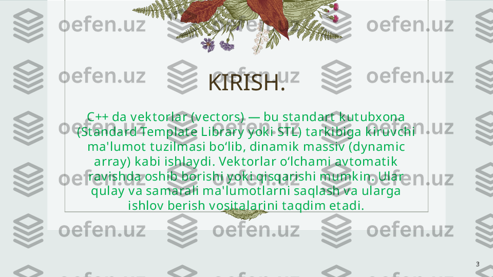 KIRISH.
C++ da v ek t orlar (v ect ors) — bu st andart  k ut ubxona 
(St andard Templat e Library  y ok i STL) t ark ibiga k iruv chi 
ma'lumot  t uzilmasi bo‘lib, dinamik  massiv  (dy namic 
array ) k abi ishlay di. Vek t orlar o‘lchami av t omat ik  
rav ishda oshib borishi y ok i qisqarishi mumk in. Ular 
qulay  v a samarali ma'lumot larni saqlash v a ularga 
ishlov  berish v osit alarini t aqdim et adi.
3 