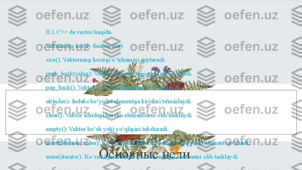 Основные целиII.1.C++ da vector haqida.
Vektorning asosiy funksiyalari
size(): Vektorning hozirgi o‘lchamini qaytaradi.
push_back(value): Vektor oxiriga yangi element qo‘shadi.
pop_back(): Vektor oxiridan elementni olib tashlaydi.
at(index): Indeks bo‘yicha elementga kirishni ta'minlaydi.
clear(): Vektor ichidagi barcha elementlarni olib tashlaydi.
empty(): Vektor bo‘sh yoki yo‘qligini tekshiradi.
insert(iterator, value): Ko‘rsatilgan iterator pozitsiyasiga yangi element qo‘shadi.
erase(iterator): Ko‘rsatilgan iterator pozitsiyasidagi elementni olib tashlaydi. 