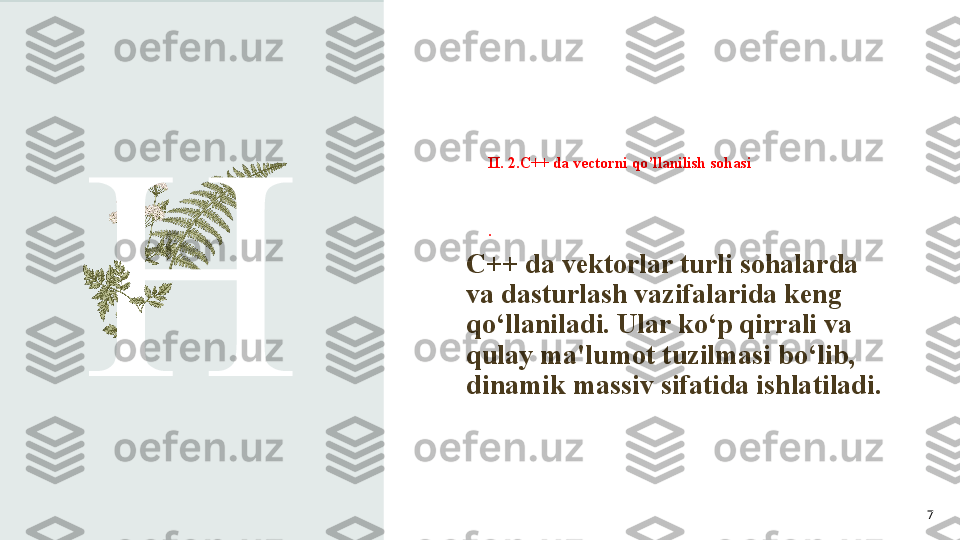 II. 2.C++ da vectorni qo’llanilish sohasi
.
H C++ da vektorlar turli sohalarda 
va dasturlash vazifalarida keng 
qo‘llaniladi. Ular ko‘p qirrali va 
qulay ma'lumot tuzilmasi bo‘lib, 
dinamik massiv sifatida ishlatiladi. 
7 