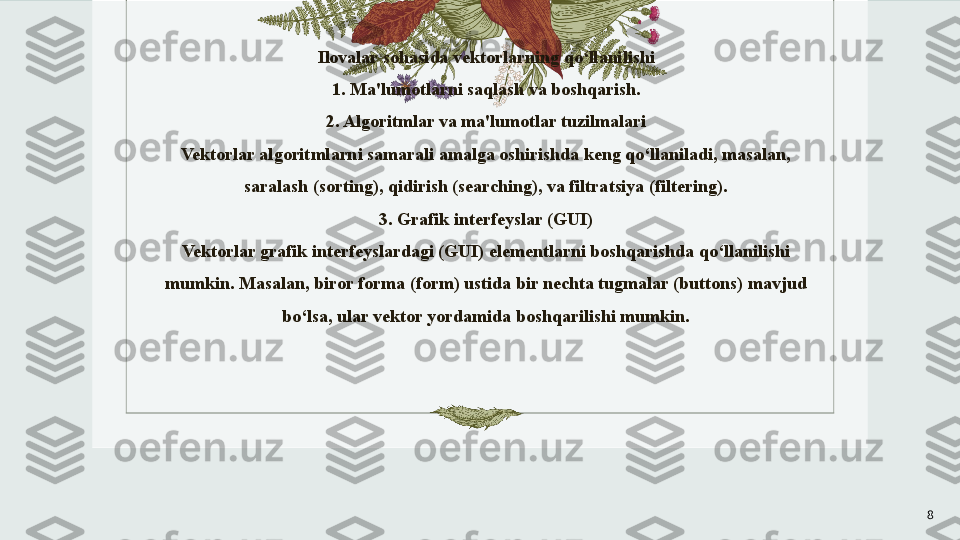 Ilovalar sohasida vektorlarning qo‘llanilishi
1. Ma'lumotlarni saqlash va boshqarish.
2. Algoritmlar va ma'lumotlar tuzilmalari
Vektorlar algoritmlarni samarali amalga oshirishda keng qo‘llaniladi, masalan, 
saralash (sorting), qidirish (searching), va filtratsiya (filtering).
3. Grafik interfeyslar (GUI)
Vektorlar grafik interfeyslardagi (GUI) elementlarni boshqarishda qo‘llanilishi 
mumkin. Masalan, biror forma (form) ustida bir nechta tugmalar (buttons) mavjud 
bo‘lsa, ular vektor yordamida boshqarilishi mumkin.
 
8 