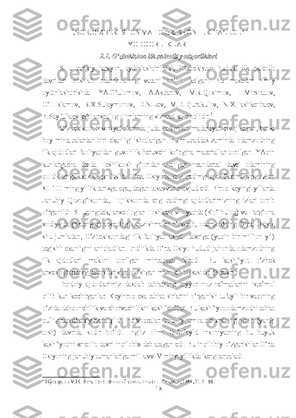 II.BOB.O’ZBEKISTON VA TOJIKISTON ILK PALEOLIT
YODGORLIKLARI
2.1. O‘zbekiston ilk paleolit yodgorliklari
SHu   tarixiy   jarayon   oydinlashtirildiki,   O‘zbekiston   hududi   ilk   paleolit
davridan   boshlab   odamzodning   vatani   bo‘lib   kelgan.   Bu   masalani   ilmiy
oydinlashtirishda   YA.G‘ulomov,   A.Asqarov,   M.R.Qosimov,   T.Mirsoatov,
O‘.I.Islamov,   R.X.Sulaymonov,   D.N.Lev,   M.D.Djurakulov,   N.X.Tashkenbaev,
B.Sayfullaev kabi arxeolog olimlarning xizmati salmoqlidir. 6
O‘zbekiston insoniyat olamida juda qadimdan madaniyati rivojlangan, tarixi
boy mintaqalardan biri ekanligi isbotlangan. Bu muqaddas zaminda odamzodning
ilk ajdodlari  faoliyatidan  guvohlik  beruvchi  ko‘pgina materiallar  topilgan.  YAqin
kunlargacha   fanda   Teshiktosh   g‘oridan   topilgan   neandertal   davri   odamining
qoldiqlariga   asoslangan   holda   O‘rta   Osiyoda   eng   qadimgi   ajdodlarimizning   izlari
80-100 ming yillik tarixga ega, degan tasavvur mavjud edi. Biroq keyingi yillarda
Janubiy   Qozog‘istonda,   Tojikistonda   eng   qadimgi   ajdodlarimizning   izlari   topib
o‘rganildi. SHuningdek, arxeologlar Toshkent viloyatida (Ko‘lbuloq) va Farg‘ona
vodiysida  (Selengur)  arxeologik qazishmalar  o‘tkazib,  odamzodning O‘rta  Osiyo,
shu   jumladan,   O‘zbekistondagi   ilk   faoliyati   ashell   davriga   (yaqin   bir   million   yil)
tegishli ekanligini aniqladilar. Endilikda O‘rta Osiyo hududi jahonda odamzodning
ilk   ajdodlari   makoni   topilgan   mintaqaga   kiradi.   Bu   kashfiyot   o‘zbek
arxeologlarining jahon tarixiga qo‘shgan munosib hissasidir. (8-rasm)
Ibtidoiy   ajdodlarimiz   dastlab   tabiatning   tayyor   noz-ne’matlarini   iste’mol
qilib kun kechirganlar. Keyinroq esa tabiat sirlarini  o‘rganish tufayli bir  vaqtning
o‘zida dehqonchilik va chorvachilikni kashf etdilar. Bu kashfiyot odamzodni tabiat
qulligidan abadiy ozod qildi. Bu voqealar ibtidoiy jamoa tuzumining neolit (yangi
tosh)   davrida   sodir   bo‘ldi.   Ingliz   olimi   G.CHayld   insoniyatning   bu   buyuk
kashfiyotini «neolit davri inqilobi» deb atagan edi. Bu inqilobiy o‘zgarishlar O‘rta
Osiyoning janubiy tumanlariga mil. avv. V ming yillikda keng tarqaladi.
6
 Жўрақулов М.Ж. Ўрта Осиё ибтидоий археологияси. –Тошкент, 1984, 30-31-бб.
18 