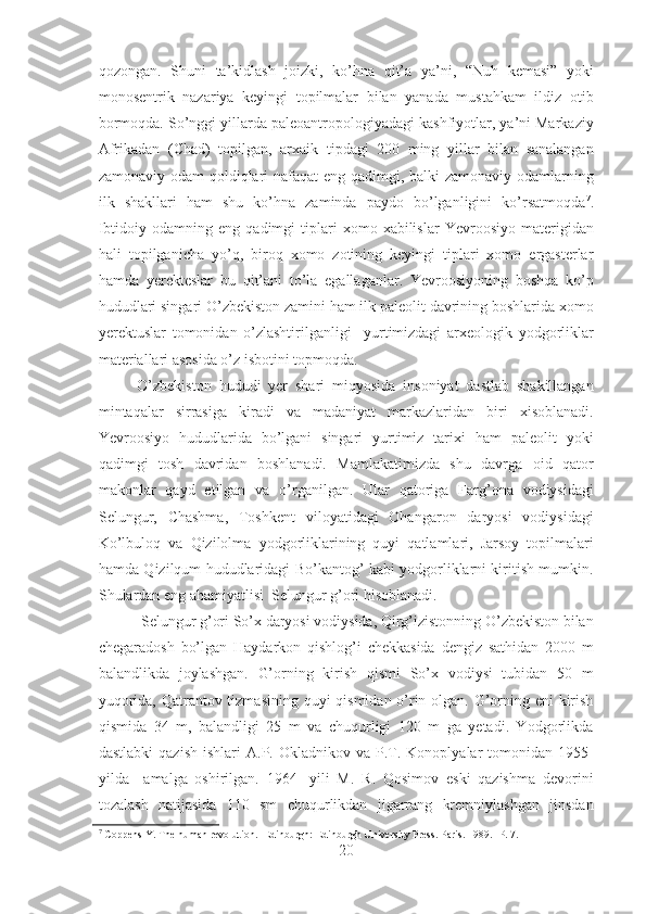 qozongan.   Shuni   ta’kidlash   joizki,   ko’hna   qit’a   ya’ni,   “Nuh   kemasi”   yoki
monosentrik   nazariya   keyingi   topilmalar   bilan   yanada   mustahkam   ildiz   otib
bormoqda. So’nggi yillarda paleoantropologiyadagi kashfiyotlar, ya’ni Markaziy
Afrikadan   (Chad)   topilgan,   arxaik   tipdagi   200   ming   yillar   bilan   sanalangan
zamonaviy odam  qoldiqlari nafaqat  eng qadimgi, balki zamonaviy odamlarning
ilk   shakllari   ham   shu   ko’hna   zaminda   paydo   bo’lganligini   ko’rsatmoqda 7
.
Ibtidoiy   odamning  eng   qadimgi   tiplari   xomo   xabilislar   Yevroosiyo   materigidan
hali   topilganicha   yo’q,   biroq   xomo   zotining   keyingi   tiplari   xomo   ergasterlar
hamda   yerekteslar   bu   qit’ani   to’la   egallaganlar.   Yevroosiyoning   boshqa   ko’p
hududlari singari O’zbekiston zamini ham ilk paleolit davrining boshlarida xomo
yerektuslar   tomonidan   o’zlashtirilganligi     yurtimizdagi   arxeologik   yodgorliklar
materiallari asosida o’z isbotini topmoqda. 
O’zbekiston   hududi   yer   shari   miqyosida   insoniyat   dastlab   shakillangan
mintaqalar   sirrasiga   kiradi   va   madaniyat   markazlaridan   biri   xisoblanadi.
Yevroosiyo   hududlarida   bo’lgani   singari   yurtimiz   tarixi   ham   paleolit   yoki
qadimgi   tosh   davridan   boshlanadi.   Mamlakatimizda   shu   davrga   oid   qator
makonlar   qayd   etilgan   va   o’rganilgan.   Ular   qatoriga   Farg’ona   vodiysidagi
Selungur,   Chashma,   Toshkent   viloyatidagi   Ohangaron   daryosi   vodiysidagi
Ko’lbuloq   va   Qizilolma   yodgorliklarining   quyi   qatlamlari,   Jarsoy   topilmalari
hamda Qizilqum hududlaridagi Bo’kantog’ kabi yodgorliklarni kiritish mumkin.
Shulardan eng ahamiyatlisi  Selungur g’ori hisoblanadi. 
 Selungur g’ori So’x daryosi vodiysida, Qirg’izistonning O’zbekiston bilan
chegaradosh   bo’lgan   Haydarkon   qishlog’i   chekkasida   dengiz   sathidan   2000   m
balandlikda   joylashgan.   G’orning   kirish   qismi   So’x   vodiysi   tubidan   50   m
yuqorida, Qatrantov tizmasining quyi qismidan o’rin olgan. G’orning eni  kirish
qismida   34   m,   balandligi   25   m   va   chuqurligi   120   m   ga   yetadi.   Yodgorlikda
dastlabki  qazish  ishlari  A.P.  Okladnikov  va  P.T.  Konoplyalar  tomonidan  1955-
yilda     amalga   oshirilgan.   1964   -yili   M.   R.   Qosimov   eski   qazishma   devorini
tozalash   natijasida   110   sm   chuqurlikdan   jigarrang   kremniylashgan   jinsdan
7
  Coppens Y. The human  revolution.  - Edinburgh: Edinburgh University Press. Paris . 1989.  - P .  7.
20 