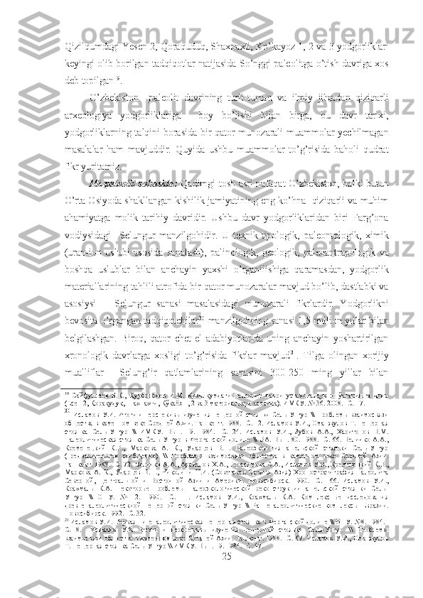 Qizilqumdagi Yesen 2, Qoraquduq, Shaxpaxti, Ko’kayoz 1, 2 va 3 yodgorliklari
keyingi olib borilgan tadqiqotlar natijasida So’nggi paleolitga o’tish davriga xos
deb topilgan 19
.
O’zbekiston     paleolit   davrining   turli-tuman   va   ilmiy   jihatdan   qiziqarli
arxeologiya   yodgorliklariga     boy   bo’lishi   bilan   birga,   bu   davr   tarixi,
yodgorliklarning talqini borasida bir qator munozarali muammolar yechilmagan
masalalar   ham   mavjuddir.   Quyida   ushbu   muammolar   to’g’risida   baholi   qudrat
fikr yuritamiz.
Ilk paleolit sohasida:   Qadimgi tosh asri nafaqat O’zbekiston, balki butun
O’rta Osiyoda shakllangan kishilik jamiyatining eng ko’hna  qiziqarli va muhim
ahamiyatga   molik   tarihiy   davridir.   Ushbu   davr   yodgorliklaridan   biri   Farg’ona
vodiysidagi     Selungur   manzilgohidir.   U   texnik-tipologik,   paleontologik,   ximik
(uran-ion   uslubi   asosida   sanalash),   palinologik,   geologik,   paleoantrapologik   va
boshqa   uslublar   bilan   anchayin   yaxshi   o’rganilishiga   qaramasdan,   yodgorlik
materiallarining tahlili atrofida bir qator munozaralar mavjud bo’lib, dastlabki va
asosiysi       Selungur   sanasi   masalasidagi   munozarali   fikrlardir.   Yodgorlikni
bevosita o’rgangan tadqiqotchilar 20
 manzilgohning sanasi 1,5 million yillar bilan
belgilashgan.   Biroq,   qator   chet   el   adabiyotlarida   uning   anchayin   yoshartirilgan
xronologik   davrlarga   xosligi   to’g’risida   fikrlar   mavjud 21
.   Tilga   olingan   xorijiy
mualliflar     Selung’ir   qatlamlarining   sanasini   300-250   ming   yillar   bilan
19
  Сайфуллаев   Б.К.,   Қурбонбоев   И.М.   Қизилқумдаги   палеолит   даври   устахоналарини   ўрганишга   доир
(Есен 2, Қорақудуқ, Шахпахти, Кўкаёз 1, 2 ва 3 материаллари асосида). ИМКУ. № 36. 2008. -С. 1 7.
20
  Исламов У.И. Итоги и перспекивы изучения пещерной стоянки Сель-Унгур \\ Проблемы взаимосвязи
общества в каменном веке Средней Азии. Ташкент. 1988. -С. 12. Исламов У.И., Оманжулов Т. Пещерная
стоянка   Сель-Унгур   \\   ИМКУ.   Вып.   19.   1984.   -С.   24.   Исламов   У.И.,   Зубов   А.А.,   Харитонов   В.М.
Палеолитическая   стоянка   Сель-Унгур   в   Ферганской   долине   \\   ВА.  Вып.   80.  1988.   -С.  66.   Величко   А.А.,
Кременецкий   К.В.,   Маркова   А.   К.,   Ударцев   В.П.   Палеоэкология   ашельской   стоянки   Сель-Унгур
(предварительное   сообщение)   \\   Проблемы   взаимосвязи   общества   в   каменном   веке   Средней   Азии.
Ташкент. 1988. -С. 72. Величко А.А., Арсланов Х.А., Герасимова С.А., Исламов У.И., Кременецкий К.В.,
Маркова   А.   К.,   Ударцев   В.П.,   Чиколини   Н.И.   (Советская   Средня   Азия)   Хроностратиграфия   палеолита
Северной,   Центральной   и   Восточной   Азии   и   Америки.   Новосибирск.   1990.   -С.   166.   Исламов   У.И.,
Крахмаль   К.А.   Некоторые   проблемы   палеоэкологической   реконструкции   ашельской   стоянки   Сель-
Унгур   \\   ОНУ.   №   12.   1990.   -С.   11.   Исламов   У.И.,   Крахмаль   К.А.   Комплексные   исследования
древнепалеолитическиой   пещерной   стоянки   Сель-Унгур   \\   Раннепалеолитические   комплексы   Евразии.
Новосибирск. 1992. -С. 32.
21
 Исламов У.И. Первая нинепалеолитическая пе щ ерная стоянка в  Ф ерганской долине \\ ОНУ. №8. 1984. -
С.   8 .     Исламов   У.И.   Итоги   и   перспекивы   изучения   пещерной   стоянки   Сель-Унгур   \\   Проблемы
взаимосвязи общества в каменном веке Средней Азии. Ташкент. 1988. -С.   67 . Исламов У.И., Оманжулов
Т. Пещерная стоянка Сель-Унгур \\ ИМКУ. Вып. 19. 1984. -С.  47.
25 