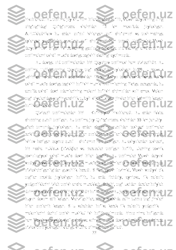 hisoblanadi. Bu topilma joy shu nom bilan bog‘liq bo‘lib, Vaxsh daryosining o‘ng
qirg‘og‘idagi   Qo‘rg‘ontepa   shahridan   12   km   masofada   joylashgan.
A.P.Okladnikov   bu   erdan   qo‘pol   ishlangan   qo‘l   cho‘qmori   va   tosh-metinga
aylangan   yog‘ochdan   yasalgan   qo‘l   cho‘qmori   ham   topadi.   Topilmalar   Vaxsh
daryosi   hosil   qilgan   IV   trassaning   geologik   tarkibiga   oid   ekanligi   aniqlandi.   Bu
topilmalarni ashell-must’e davriga tegishli ekanligi aytilmoqda.
Bu   davrga   oid   topilmalardan   biri   Qayqitov   topilmasi   ham   qiziqarlidir.   Bu
topilma   Tojikistonning   Qayqitov   tog‘   etaklarida   joylashgan   bo‘lib,   u   maxsus
uchirilgan   chaqmoqtosh   uchirindisidan   iborat.   Ashyo   texnik   ishlanishiga   ko‘ra
ashell-must’e davriga tegishli bo‘lishi mumkin. Olimlarning fikriga qaraganda, bu
atrofda   ashell   davri   odamlarining   makoni   bo‘lishi   ehtimoldan   xoli   emas.   Makon
tog‘ qiyalaridan yog‘ingarchilik tufayli siljib tushgan jinslar bilan ko‘milib ketgan
bo‘lishi mumkin.
Qiziqarli   topilmalardan   biri   –   Ko‘hipiyoz   hisoblanadi.   Bu   erdan   ikkita
chopping quroli topilgan. Bu topilma joy Qo‘rg‘ontepa shahridan 55 km janubiy-
g‘arb   tomonda   joylashgan.   Bu   erdan   chopping   qurolidan   tashqari   topilmalar
tarkibida silliqlangan va platina bilan qoplangan qurollar ham bor. Ikkala tomoniga
ishlov   berilgan   qayroq   qurol   –   cho‘qmor   ham   topilgan.   Bu   ashyolardan   tashqari,
bir   necha   nukleus   (o‘zak)lar   va   paraqalar   topilgan   bo‘lib,   ularning   texnik
texnologiyasi   ashell-must’e   davri   bilan   bog‘liq.   Bu   topilmalar   Vaxsh   daryosi
vodiysi, avvalo, ashell, keyinchalik must’e davri odamlari tomonidan keng doirada
o‘zlashtirilganligidan   guvohlik   beradi.   SHuni   aytish   lozimki,   Vaxsh   vodiysi   tik
tog‘lar   orasida   joylashgan   bo‘lib,   bu   erda   ibtidoiy,   ayniqsa,   ilk   paleolit
yodgorliklarini izlab topish ancha murakkab. Sababi, tog‘  ustidan daralar  bo‘ylab
doimiy ravishda er usti siljishlari sodir bo‘lib turgan. Bu jarayon uzoq zamonlardan
buyon davom  etib kelgan. Manzilgohlar, tabiiy ravishda qalin tuproq tog‘  jinslari
bilan   qoplanib   ketgan.   SHu   sababdan   bo‘lsa   kerak   ilk   paleolit   yodgorlik   –
makonlarini   darhol   topish   mushkul   ish   bo‘lib   qolmoqda.   Biroq   nima   bo‘lganda
ham Vaxsh  vodiysida shell-ashell  va so‘ngra must’e davri  odamlari  keng doirada
o‘zlashtirib yashaganliklariga shubha qilmasa ham bo‘ladi.
33 