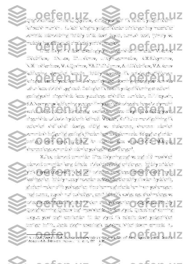 Qirg‘izistondagi   Onorcha,   Qayqitov,   Ko‘hipiyoz   kabi   ilk   paleolit   yodgorliklarini
ko‘rsatish mumkin 1
. Bu kabi ko‘pgina yodgorliklardan to‘plangan boy materiallar
zamirida   odamzodning   ibtidoiy   to‘da   davri   hayoti,   turmush   tarzi,   ijtimoiy   va
madaniy hayotining turli qirralarini yoritish mumkin. 
O‘rta   Osiyo   ilk   davr   arxeologiyasini   o‘rganishda   olimlardan   V.Ranov,
Okladnikov,   D.N.Lev,   O‘.I.Islamov,   J.Taymugammedov ,   R.X.Sulaymonov,
N.X.Toshkenboev, M.R.Qosimov, YA.G‘.G‘ulomov, A.P.Okladnikov, V.A.Ranov
kabilarning   xizmatlari   kattadir.   Ibtidoiy   davrning   ilk   tarixiga   bag‘ishlangan
ko‘pgina   asarlar   yaratilgan.   Bu   o‘rganilayotgan   davrning   geologiyasi   ham   fan
uchun katta qiziqish uyg‘otadi. Geologlar ilk paleolit yodgorliklarning er qatlami –
geologiyasini   o‘rganishda   katta   yutuqlarga   erishdilar.   Jumladan,   G.F.Tetyuxin,
S.A.Nesmyanov kabilarning yaratgan ilmiy asarlari hozirgacha ham o‘z qiymatini
saqlab   kelmoqda.   Bu   olimlarning   asarlaridan   O‘rta   Osiyo   paleoekologiyasini
o‘rganishda   uzluksiz   foydalanib   kelinadi.  Masalan,   Ko‘lbuloq  manzilgohining   ilk
qatlamlari   shell-ashell   davriga   oidligi   va   pitekantrop,   sinantrop   odamlari
zamondosh bo‘lganligi geologik jihatdan ham tasdiqlanmoqda. Seleng‘ur g‘oridan
topilgan   odam   suyak   qoldiqlari   fan   olamida   katta   voqea   bo‘ldi.   Makonda
sinantroplarga zamondosh odamlar yashaganligi aniqlangan 2
.
Xullas,   odamzod   tomonidan   O‘rta   Osiyoning   tog‘   va   tog‘   oldi   massivlari
odamzod tomonidan keng doirada   o‘zlashtirilganligi aniqlangan. Ibtidoiy to‘dalar
yirik   hayvonlarga   ovchilik   va   turli   oziqabop   narsalarga   terimchilik   qilib   hayot
kechirganlar. Ibtidoiy nuqtayi nazardan qaralganda, ular tabiiy olovdan foydalanib,
g‘orlarni makon qilib yashaganlar. Biroq hamma g‘orlarda ham inson yashamagan.
Tagi   tuproq,   quyosh   nuri   tushadigan,   atrofi   ichimlik   suviga   ega   chashmalarga   va
oziqa resurslariga serob g‘orlarni makon qilib yashaganlar. Hozirgi vaqtda Janubiy
Qozog‘istonning   Qoratov   tog‘   massivlarida   10   dan   ziyod,   Qoraqalpog‘istonning
Ustyurt   yassi   tog‘i   atroflaridan   10   dan   ziyod   ilk   paleolit   davri   yodgorliklari
topilgan   bo‘lib,   ularda   qizg‘in   arxeologik   qazishma   ishlari   davom   etmoqda.   Bu
1
 Ранов В.А.,Несмянов С.А. Палеолит и стратиграфия антропогена Срендей Азии. –Душанбе, 1973. –Стр. 7-9
2
 Асқаров А.А. Ўзбекистон тарихи. –Тошкент, 1664- -Б. 26.
4 