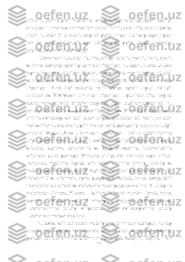 to‘planib,   ularning   yoshi   must’ening   oxiri   va   so‘nggi   paleolitga   tegishli   ekanligi
aniqlangan. Tomchisuv topilmasi ham qiziqarli bo‘lib, ashell-o‘rta paleolit davriga
oiddir.   Bu   erdan   20   ta   paleolit   ashyolari   yig‘ib   olingan.   Otaliksoy   degan   joydan
ham   bir   necha   ashell-must’e   davri   tosh   ashyolari   yig‘ib   olingan.   Topilmalar
tarkibida disksimon o‘zak mavjud.
Turkmaniston  hududidan  ilk,  o‘rta,  so‘nggi  paleolit,  mezolit,  neolit,  eneolit
va bronza davrlariga tegishli yodgorliklar o‘rganilgan. Bu degani, bu erda uzluksiz
qaynoq hayot mavjud bo‘lgan. Masalan, Kaspiy bo‘yida mezolit davriga oid Jabal
va boshqa mezolit davriga doir g‘or tipidagi makonlar A.P.Okladnikov tomonidan
o‘rganilgan.   Kopet-Dog‘   etaklarida   neolit   davriga   tegishli   Joytun   qishlog‘i
qoldiqlari   esa   V.M.Masson   tomonidan   o‘rganilgan.   Joytunliklar   O‘rta   Osiyoda
dastlab   mahsulot   ishlab   chiqarish   jarayoniga   o‘tgan   urug‘-jamoalardan   edi.   Bu
jamoalar   dehqonchilik  va  uy  chorvachiligini   mil.  avv.  VI  ming  yillikdayoq  kashf
qilib   ilk   sivilizatsiya   sari   dadil   qadam   qo‘ygan   ajdodlardan   edi.   Neolit   jamoalari
merosxo‘rlari bu erda eneolit, ya’ni mis tosh asrida yashaganligi tadqiqotlar tufayli
aniqlandi.   Masalan,   Anav   I,   Nomozgoh   I   tepaliklari   –   qishloq   qo‘rg‘onlarining
qo‘yi   qatlamlari   materiallari   eneolit   davriga   oid   ekanligi   aniqlangan.   Bu   davrda
vohalarda   sug‘orma   dehqonchilik   va   suruv   chorvachilik,   hunarmandchilik
xo‘jaliklari   gullab   yashnaydi.   Vohalarda   aholiga   zich   qishloqlar   paydo   bo‘ladi.
Darhaqiqat,   metallning   hayotga   kirib   kelishi   aholining   ijtimoiy,   iqtisodiy   va
madaniy   tuzumini   larzaga   keltirdi.   Sug‘orish   inshootlari   qurilib,   serhosil   vohalar
o‘zlashtirildi   va   qo‘shimcha   qiymat   yuzaga   keldi.   Natijada,   bronza   davriga   kelib
ilk shaharlar qad ko‘tardi va shaharsozlik madaniyatiga asos solindi. SHunday ilk
shaharlardan   Oltintepa,   YOztepa   II   kabilarni   ko‘rsatish   mumkin.   Demak,   bronza
davridan   –   miloddan   avvalgi   2   ming   yillik   o‘rtalaridan   boshlab,   ayniqsa,
Turkmanistonning   janubiy   viloyatlarida   sharq   sivilizatsiyasining   Janubiy
Turkmaniston markazi shakllandi.
Bu davrga kelib qabilalararo madaniy aloqalar bir qator kuchayadi. Bunday
aloqalar   neolit   davridan   boshlab   ancha   keng   tus   oladi.   Kopet-Dog‘   etaklarida
yashagan   qabilalar   shimolda   kaltaminorliklar,   janubda   Sazag‘on,   Farg‘ona,   Hisor
43 