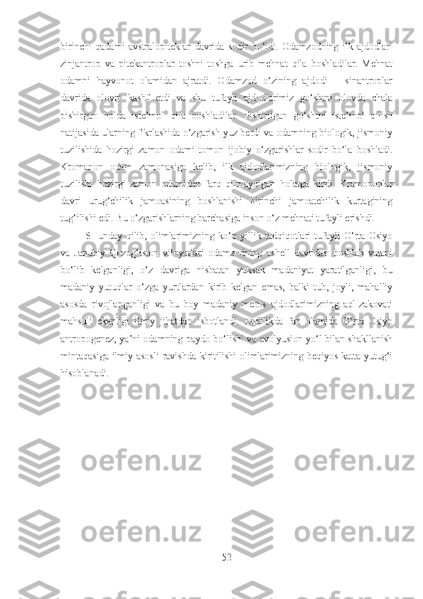 birinchi   qadami   avstralopiteklar   davrida   sodir   bo‘ldi.   Odamzodning   ilk   ajdodlari
zinjantrop   va   pitekantroplar   toshni   toshga   urib   mehnat   qila   boshladilar.   Mehnat
odamni   hayvonot   olamidan   ajratdi.   Odamzod   o‘zining   ajdodi   –   sinantroplar
davrida   olovni   kashf   etdi   va   shu   tufayli   ajdodlarimiz   go‘shtni   olovda   chala
pishirgan   holda   iste’mol   qila   boshladilar.   Pishirilgan   go‘shtni   iste’mol   qilish
natijasida ularning fikrlashida o‘zgarish yuz berdi va odamning biologik, jismoniy
tuzilishida   hozirgi   zamon   odami   tomon   ijobiy   o‘zgarishlar   sodir   bo‘la   boshladi.
Kromanon   odam   zamonasiga   kelib,   ilk   ajdodlarimizning   biologik,   jismoniy
tuzilishi   hozirgi   zamon   odamidan   farq   qilmaydigan   holatga   kirdi.   Kramononlar
davri   urug‘chilik   jamoasining   boshlanishi   birinchi   jamoatchilik   kurtagining
tug‘ilishi edi. Bu o‘zgarishlarning barchasiga inson o‘z mehnati tufayli erishdi.
SHunday   qilib,   olimlarimizning   ko‘p   yillik   tadqiqotlari   tufayli   O‘rta   Osiyo
va   Janubiy   Qozog‘iston   viloyatlari   odamzodning   ashell   davridan   boshlab   vatani
bo‘lib   kelganligi,   o‘z   davriga   nisbatan   yuksak   madaniyat   yaratilganligi,   bu
madaniy   yutuqlar   o‘zga   yurtlardan   kirib   kelgan   emas,   balki   tub,   joyli,   mahalliy
asosda   rivojlanganligi   va   bu   boy   madaniy   meros   ajdodlarimizning   aql-zakovati
mahsuli   ekanligi   ilmiy   jihatdan   isbotlandi.   Endilikda   fan   olamida   O‘rta   Osiyo
antropogenez, ya’ni odamning paydo bo‘lishi va evolyusion yo‘l bilan shakllanish
mintaqasiga ilmiy asosli  ravishda kiritilishi olimlarimizning beqiyos katta yutug‘i
hisoblanadi.
52 