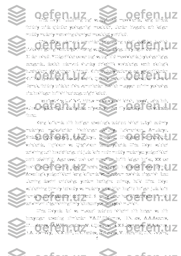 O‘rta   Osiyo   hududining   tog‘   va   tog‘   oldi   massivlarida,   keng   doirada
ibtidoiy   to‘da   ajdodlar   yashaganligi   masalalari,   ulardan   bizgacha   etib   kelgan
moddiy madaniy merosning ahamiyati masalalari yoritiladi.
O‘rta   Osiyo   odamzod   tomonidan   paleolitning   ashell   davridan   boshlab
o‘zlashtirilganligi isbotlangan. Hozirgi vaqtda bu davrga oid yodgorliklarning soni
20 dan oshadi. YOdgorliklar asosan tog‘ va tog‘ oldi massivlarida joylashganligiga
qaraganda,   dastlab   odamzod   shunday   tirikchilik   vositalariga   serob   ekologik
burchaklarni o‘zlashtirgan ko‘rinadi. Ko‘p madaniy qatlamga ega yodgorliklardan
Ko‘lbuloq,   Seleng‘ur,   Laxuti,   Kichik   Qoratov   makonlarini   ko‘rsatish   mumkin.
Demak,   ibtidoiy   to‘dalar   o‘sha   zamonlardan   boshlab   muayyan   qo‘nim   yashashga
o‘ta boshlagan bo‘lishi haqiqatga to‘g‘ri keladi.
Tadqiqotning  tu z ilishi.   Bitiruv  malakaviy   ish i   kirish,     tavsifi,   uchta   bob,
xulosa,   foydalanilgan   adabiyotlar   ro‘yxati   va   foto   illyuctratsiya   –   ilovalardan
iborat. 
Keng   ko‘lamda   olib   borilgan   arxeologik   tadqiqot   ishlari   tufayli   qadimiy
madaniyat   markazlaridan   hisoblangan   Janubiy   Turkmaniston,   Amudaryo,
Sirdaryo,   Qashqadaryo,   Surxondaryo,   CHirchiq,   Ohangaron   va   Zarafshon
vohalarida,   Tojikiston   va   Qirg‘iziston   territoriyalarida   O‘rta   Osiyo   xalqlari
tarixining turli bosqichlariga oid juda ko‘p nodir moddiy madaniyat yodgorliklari
topib   tekshirildi.   Agar   avval   tosh   asri   noma’lum   bo‘lib   kelgan   bo‘lsa,   XX   asr
boshlariga   kelib   uning   deyarli   barcha   taraqqiyot   bosqichlari   ixtiro   qilindi.
Arxeologik   yodgorliklarni   keng   ko‘lamda   va   muntazam   ravishda   o‘rganish   faqat
ularning   davrini   aniqlashga   yordam   beribgina   qolmay,   balki   O‘rta   Osiyo
xalqlarining   ijtimoiy-iqtisodiy   va   madaniy   tarixi   bilan   bog‘liq   bo‘lgan   juda   ko‘p
hamda muhim masalalarni echib berdi. SHuning uchun ham O‘rta Osiyoni o‘tmish
tariximizni o‘rganishning ilmiy laboratoriyasi deb aytish mumkin.
O‘rta   Osiyoda   faol   va   mustaqil   tadqiqot   ishlarini   olib   borgan   va   olib
borayotgan   arxeolog   olimlardan   YA.G‘.G‘ulomov,   D.N.Lev,   A.A.Asqarov,
O‘.I.Islomov,   A.V.Vinogradov,   M.R.Qosimov,   R.X.Sulaymonov,   V.A.Ranov,
B.A.Litvinskiy, I.N.Xlopin, O.K.Berdiev, D.Durdiev, V.I.Sarianidi, G.N.Lisitsina,
6 