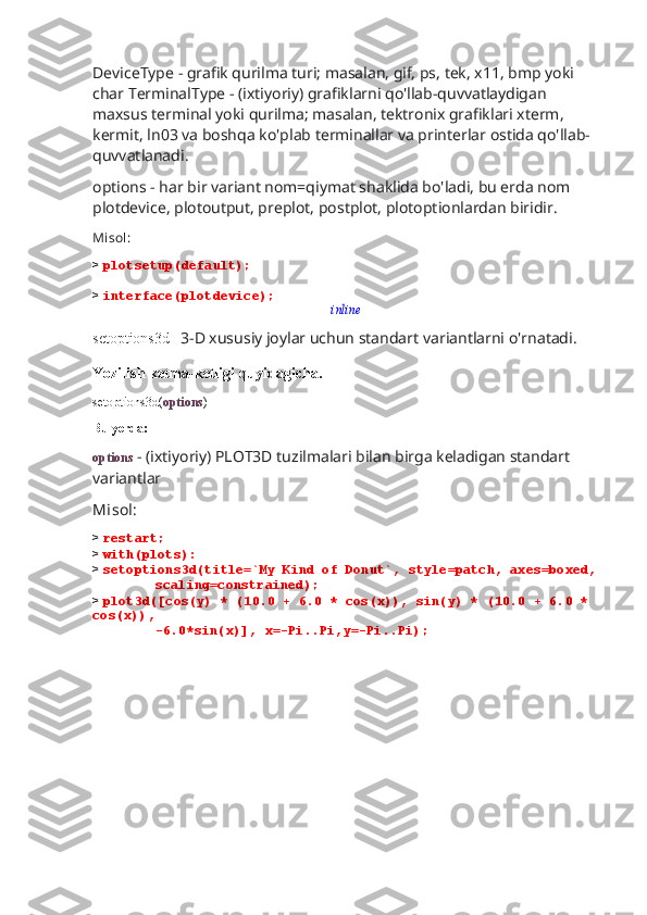 DeviceType - grafik qurilma turi; masalan, gif, ps, tek, x11, bmp yoki 
char TerminalType - (ixtiyoriy) grafiklarni qo'llab-quvvatlaydigan 
maxsus terminal yoki qurilma; masalan, tektronix grafiklari xterm, 
kermit, ln03 va boshqa ko'plab terminallar va printerlar ostida qo'llab-
quvvatlanadi.
options - har bir variant nom=qiymat shaklida bo'ladi, bu erda nom 
plotdevice, plotoutput, preplot, postplot, plotoptionlardan biridir.
Misol:
>  plotsetup(default);
>  interface(plotdevice);inline
setoptions3d-   3-D xususiy joylar uchun standart variantlarni o'rnatadi.
Yozilish ketma-ketligi quyidagicha.
setoptions3d( options )
Bu yerda:
options  - (ixtiyoriy) PLOT3D tuzilmalari bilan birga keladigan standart 
variantlar
Misol:
>  restart;
>  with(plots):
>  setoptions3d(title=`My Kind of Donut`, style=patch, axes=boxed,
        scaling=constrained);
>  plot3d([cos(y) * (10.0 + 6.0 * cos(x)), sin(y) * (10.0 + 6.0 * 
cos(x)),
        -6.0*sin(x)], x=-Pi..Pi,y=-Pi..Pi); 