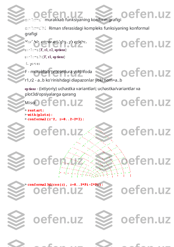 conformal-   murakkab funksiyaning konform grafigi
conformal3d-   Riman sferasidagi kompleks funksiyaning konformal 
grafigi
Yozilish ketma-ketligi quyidagicha.
conformal( F ,  r1 ,  r2 ,  options )
conformal3d( F ,  r1 ,  options )
Bu yerda:
F - murakkab protsedura yoki ifoda 
r1,r2 - a..b ko'rinishdagi diapazonlar yoki nom=a..b
options  - (ixtiyoriy) uchastka variantlari; uchastka/variantlar va 
plot3d/opsiyalarga qarang
Misol:
>  restart;
>  with(plots):
>  conformal(z^2, z=0..2+2*I);
                               
>  conformal3d(cos(z), z=0..2*Pi+I*Pi); 