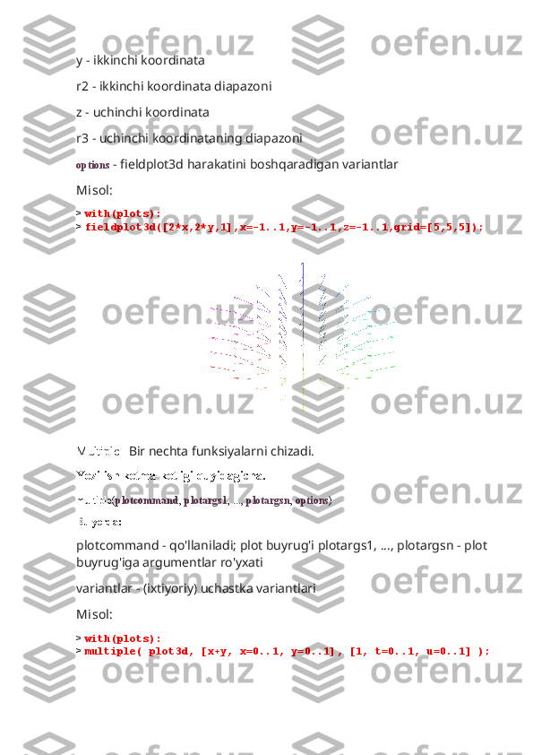 y - ikkinchi koordinata
r2 - ikkinchi koordinata diapazoni
z - uchinchi koordinata
r3 - uchinchi koordinataning diapazoni
options  - fieldplot3d harakatini boshqaradigan variantlar
Misol:
>  with(plots):
>  fieldplot3d([2*x,2*y,1],x=-1..1,y=-1..1,z=-1..1,grid=[5,5,5]);
                             
Multiple-   Bir nechta funksiyalarni chizadi.
Yozilish ketma-ketligi quyidagicha.
multiple( plotcommand ,  plotargs1 , ...,  plotargsn ,  options )
Bu yerda:
plotcommand - qo'llaniladi; plot buyrug'i plotargs1, ..., plotargsn - plot 
buyrug'iga argumentlar ro'yxati
variantlar - (ixtiyoriy) uchastka variantlari
Misol:
>  with(plots):
>  multiple( plot3d, [x+y, x=0..1, y=0..1], [1, t=0..1, u=0..1] ); 