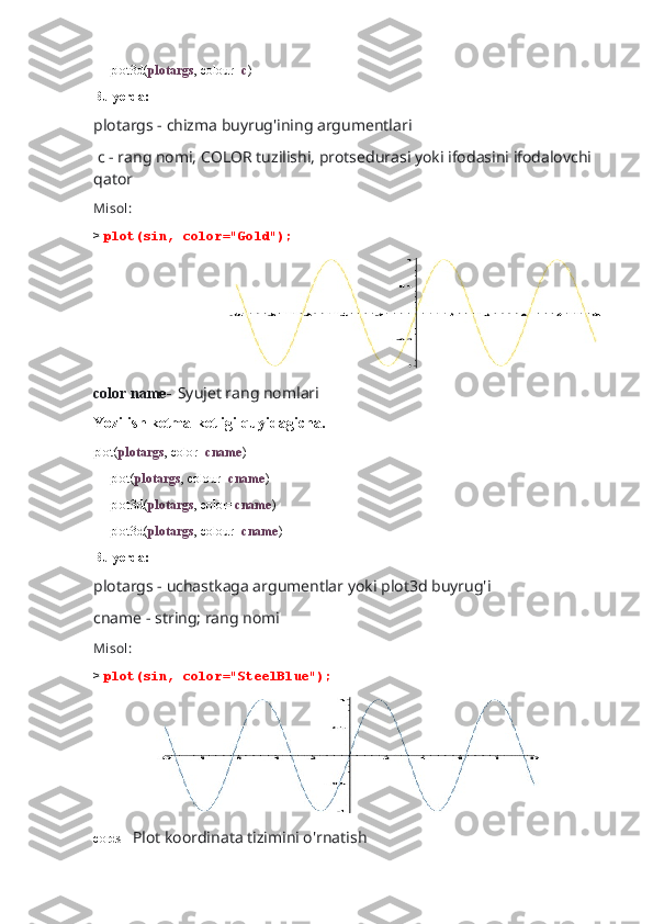      plot3d( plotargs , colour= c )
Bu yerda:
plotargs - chizma buyrug'ining argumentlari
 c - rang nomi, COLOR tuzilishi, protsedurasi yoki ifodasini ifodalovchi 
qator
Misol:
>  plot(sin, color="Gold");
                                   
color name-   Syujet rang nomlari
Yozilish ketma-ketligi quyidagicha.
plot( plotargs , color= cname )
     plot( plotargs , colour= cname )
     plot3d( plotargs , color= cname )
     plot3d( plotargs , colour= cname )
Bu yerda:
plotargs - uchastkaga argumentlar yoki plot3d buyrug'i 
cname - string; rang nomi
Misol:
>  plot(sin, color="SteelBlue");
                   
cords-   Plot koordinata tizimini o'rnatish 