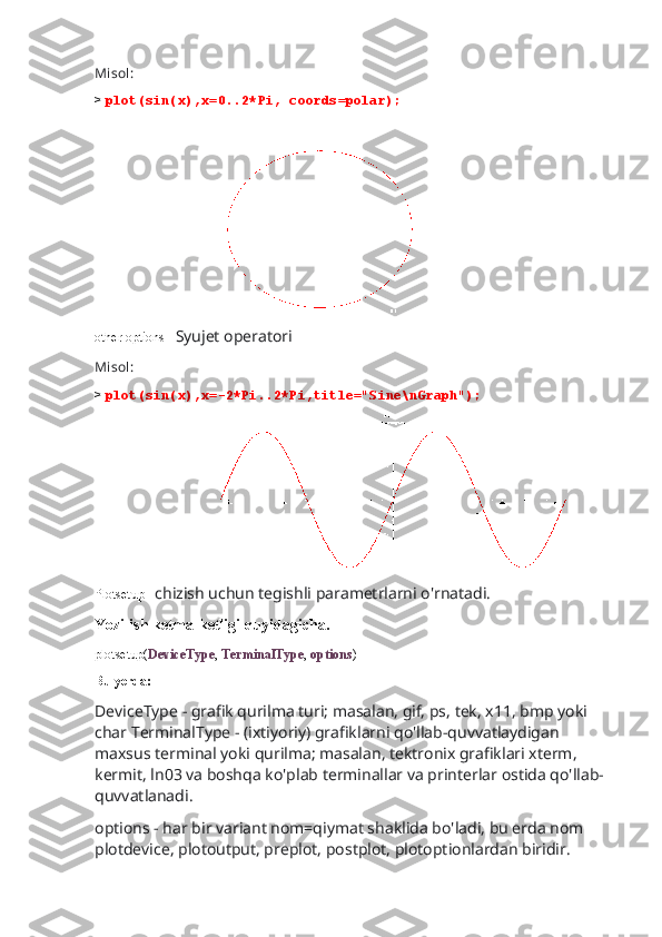Misol:
>  plot(sin(x),x=0..2*Pi, coords=polar);
                                      
other options-   Syujet operatori
Misol:
>  plot(sin(x),x=-2*Pi..2*Pi,title="Sine\nGraph");
                                
Plotsetup-   chizish uchun tegishli parametrlarni o'rnatadi.
Yozilish ketma-ketligi quyidagicha.
plotsetup( DeviceType ,  TerminalType ,  options )
Bu yerda:
DeviceType - grafik qurilma turi; masalan, gif, ps, tek, x11, bmp yoki 
char TerminalType - (ixtiyoriy) grafiklarni qo'llab-quvvatlaydigan 
maxsus terminal yoki qurilma; masalan, tektronix grafiklari xterm, 
kermit, ln03 va boshqa ko'plab terminallar va printerlar ostida qo'llab-
quvvatlanadi.
options - har bir variant nom=qiymat shaklida bo'ladi, bu erda nom 
plotdevice, plotoutput, preplot, postplot, plotoptionlardan biridir. 