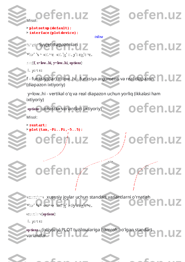 Misol:
>  plotsetup(default);
>  interface(plotdevice);inline
range -   Syujet diapazonlari
Yozilish ketma-ketligi quyidagicha.
plot( f ,  x=low..hi ,  y=low..hi ,  options )
Bu yerda:
f - funksiya(lar) x=low..hi - funksiya argumenti va real diapazon 
(diapazon ixtiyoriy)
 y=low..hi - vertikal o'q va real diapazon uchun yorliq (ikkalasi ham 
ixtiyoriy)
  options - uchastka variantlari (ixtiyoriy)
Misol:
>  restart;
>  plot(tan,-Pi..Pi,-5..5);
                 
setoptions-  xususiy joylar uchun standart variantlarni o'rnatish
Yozilish ketma-ketligi quyidagicha.
setoptions( options )
Bu yerda:
options  - (ixtiyoriy) PLOT tuzilmalariga hamroh bo'lgan standart 
variantlar 