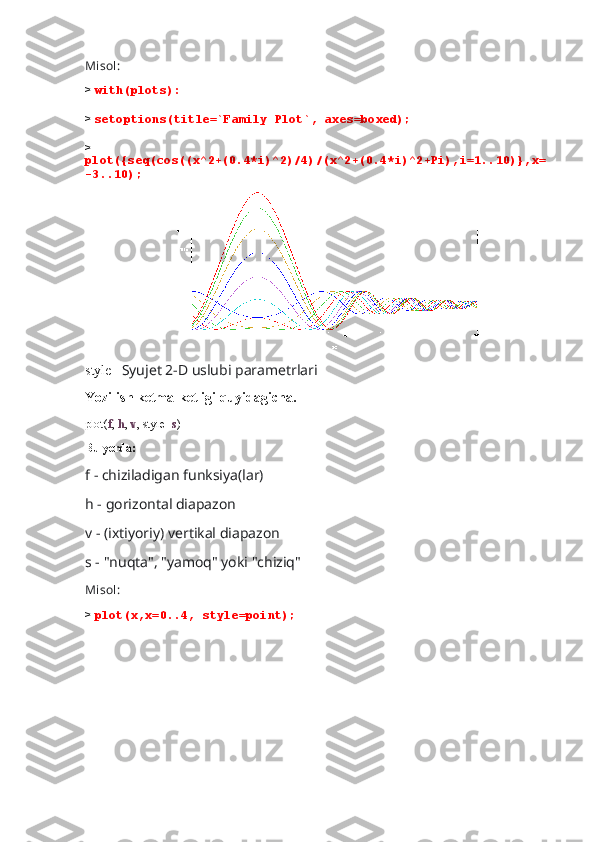 Misol:
>  with(plots):
>  setoptions(title=`Family Plot`, axes=boxed);
> 
plot({seq(cos((x^2+(0.4*i)^2)/4)/(x^2+(0.4*i)^2+Pi),i=1..10)},x=
-3..10);
                        
style-   Syujet 2-D uslubi parametrlari
Yozilish ketma-ketligi quyidagicha.
plot( f ,  h ,  v , style= s )
Bu yerda:
f - chiziladigan funksiya(lar) 
h - gorizontal diapazon
v - (ixtiyoriy) vertikal diapazon
s - "nuqta", "yamoq" yoki "chiziq"
Misol:
>  plot(x,x=0..4, style=point); 