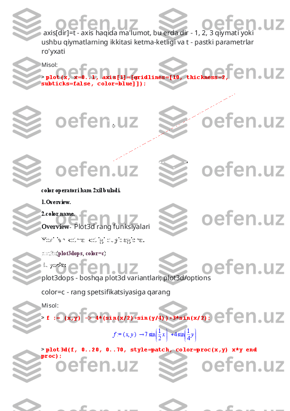  axis[dir]=t - axis haqida ma'lumot, bu erda dir - 1, 2, 3 qiymati yoki 
ushbu qiymatlarning ikkitasi ketma-ketligi va t - pastki parametrlar 
ro'yxati
Misol:
>  plot(x, x=0..1, axis[1]=[gridlines=[10, thickness=2, 
subticks=false, color=blue]]);
                                     
color operatori ham 2xil buladi.
1.Overview.
2.color name.
Overview -   Plot3d rang funksiyalari
Yozilish ketma-ketligi quyidagicha.
plot3d( plot3dops ,  color=c )
Bu yerda:
plot3dops - boshqa plot3d variantlari; plot3d/options 
color=c - rang spetsifikatsiyasiga qarang
Misol:
>  f := (x,y) -> 4*(sin(x/2)+sin(y/4))+3*sin(x/2);
 := f ( ),x y 7 

 

sin 1
2 x 4 

 

sin 1
4 y
>  plot3d(f, 0..20, 0..70, style=patch, color=proc(x,y) x*y end 
proc); 