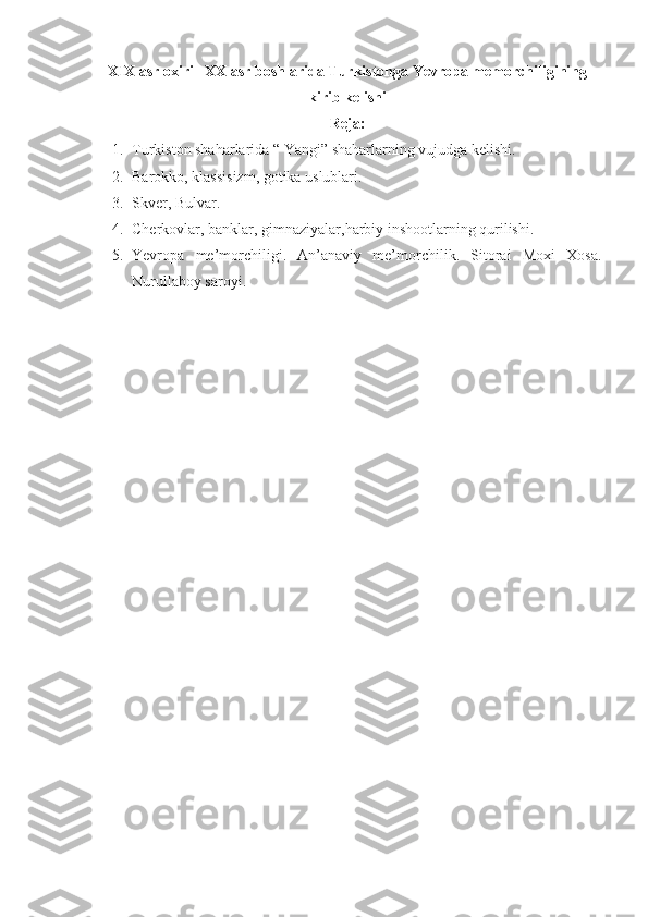 XIX asr oxiri –XX asr boshlarida Turkistonga Yevropa memorchiligining
kirib kelishi
Reja:
1. Turkiston shaharlarida “ Yangi” shaharlarning vujudga kelishi. 
2. Barokko, klassisizm, gotika uslublari. 
3. Skver, Bulvar. 
4. Cherkovlar, banklar, gimnaziyalar,harbiy inshootlarning qurilishi. 
5. Yevropa   me’morchiligi.   An’anaviy   me’morchilik.   Sitorai   Moxi   Xosa.
Nurullaboy saroyi. 