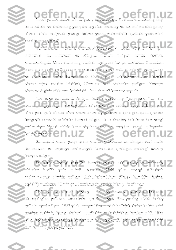 Imperiya   boshqaruvi   o‘rnatilgach,   Samarqandga   Yevropa  shaharsozligining
kirib   kelishi   va   shaharning   yangicha   qiyofasi   mahalliy   va   rus   me’morchiligining
o‘zaro   ta’siri   natijasida   yuzaga   kelgan   yangi   muhandislik   qurilishi   yechimlari
asosida taraqqiy etdi. 
Bunda   asosan   Yevropa   shaharsozligida   ikki   xil   uslub   keng   qo‘llanilgan.
Birinchisi,   bu   Hindiston   va   Xitoyda   ma’lum   bo‘lgan   hamda   Yevropa
shaharsozligida   Milet   shahrining   qurilish   loyihasini   tuzgan   arxitektor   Gippodam
nomi bilan bog‘liq «Gippodam rejasi» deb ataladigan muttasil katakli loyiha tuzish
va   shu   asosda   shahar   bunyod   etish   hisoblangan.   Turkistonda   muttasil   katakli
shahar   rejasi   asosida   Bishkek,   Olma-ota   kabi   shaharlar   qurilgan.   Yevropa
shaharsozligining ikkinchi ko‘rinishi – bu uch nurli kompozitsiyadir. 
Toshkent,   Samarqand,   Andijon   kabi   shaharlarning   “yangi   qism”lari   shu
usulda   kengaytirilgan.   Bunday   holat   ko‘pincha   o‘rta   asrlarda   bunyod   etilgan   ark,
o‘rda yoki qal’a o‘rnida o‘sha shaharlar harbiy gubernator qarorgohi qurilib, undan
kengayib boruvchi ko‘chalar bunyod etilgan. Hatto shunday holatlarda ham yangi
ma’muriyat   binosi   oldida   keng   xiyobon   tarzidagi   maydon   tashkil   qilinganini
ko‘rish mumkin. 
Samarqand   shahri   yangi   qismi   shahar   madrasalaridan   olingan   vaqf   mulki
daromadlari   va   imperiya   ma’muriyati   tomonidan   ajratilgan   mablag‘   evaziga
bunyod etilgan.
Shaharning   “yangi   qismi”ni   bunyod   etishda   eski   tarixiy   va   me’moriy
obidalar   buzilib   yo‘q   qilindi.   Masalan,   1868   yilda   hozirgi   Afrosiyob
mehmonxonasi   o‘rnida   bo‘lgan   Qutbuchahorduhum   (Shayx   Nuriddin   Basirga
tegishli) maqbarasi 10 ming pud portlatuvchi modda bilan yo‘q qilingan.
1871   yil   shaharning   janubiy   –   g‘arbiy   Buxoro   darvozasi   tomonda
Kattaqo‘rg‘on   yo‘lidagi   uchastkalar   ajratib   olingan.   Shu   yerning   o‘zida   harbiy
qal’a bunyod etilgan. 1872 yilda topograf Sexonovich bo‘lajak shahar ko‘chalarini
tasvirga   tushirib,   “yangi   shahar”     qurilishini   tezlashtirishga   harakat   qildi.   1875
yilga   kelib   loyiha   asosidagi   binolar   qurilishi   tugallandi,   lekin   qo‘rg‘onning   ichki
qurilishi nihoyasiga yetmadi. 