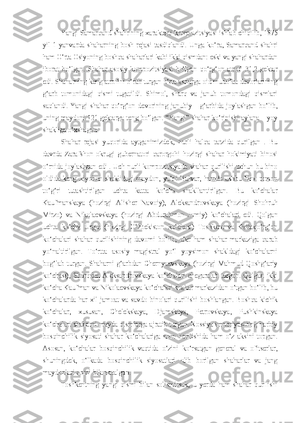 Yangi Samarqand shahrining xarakterli kompozitsiyasi ishlab chiqil ib,  1875
yil   1   yanvarda   shaharning   bosh   rejasi   tasdiqlandi.   Unga   ko‘ra,   Samarqand   shahri
ham O‘rta Osiyoning boshqa shaharlari kabi ikki qismdan: eski va yangi shahardan
iborat   bo‘lgan.   Shahar   asosiy   kompozitsiyasi   bo‘lgan   qo‘rg‘on   atrofi   31,2   gektar
edi. Shaharning keng atrofini o‘rab turgan o‘rta asrlarga oid mudofaa devorlarining
g‘arb   tomonidagi   qismi   tugatildi.   Shimol,   sharq   va   janub   tomondagi   qismlari
saqlandi. Yangi  shahar  qo‘rg‘on devorining janubiy – g‘arbida joylashgan bo‘lib,
uning maydoni 121 gektarga teng bo‘lgan. “Yangi” shahar ko‘rinishi aylana – yoy
shakliga o‘xshagan. 
Shahar   rejasi   yuqorida   aytganimizdek,   nurli   halqa   tarzida   qurilgan   .   Bu
davrda   Zarafshon   okrugi   gubernatori   qarorgohi   hozirgi   shahar   hokimiyati   binosi
o‘rnida joylashgan edi . Uch nurli kompozitsiyada shahar qurilishi uchun bu bino
oldida   keng   xiyobon   shaklidagi   maydon,   ya’ni   Bulvar,   hamda   ushbu   bino   tomon
to‘g‘ri   tutashtirilgan   uchta   katta   ko‘cha   shakllantirilgan.   Bu   ko‘chalar
Kaufmanskaya   (hozirgi   Alisher   Navoiy),   Aleksandrovskaya   (hozirgi   Shohruh
Mirzo)   va   Nikolaevskaya   (hozirgi   Abdurahmon   Jomiy)   ko‘chalari   edi.   Qolgan
uchta   ko‘cha   Urgut   (hozirgi   O‘zbekiston   ko‘chasi)   Toshkent   va   Kattaqo‘rg‘on
ko‘chalari   shahar   qurilishining   davomi   bo‘lib,   ular   ham   shahar   markaziga   qarab
yo‘naltirilgan.   To‘rtta   asosiy   magistral   yo‘l   yoysimon   shakldagi   ko‘chalarni
bog‘lab   turgan.   Shaharni   g‘arbdan   Chernyaevskaya   (hozirgi   Mahmud   Qoshg‘ariy
ko‘chasi),   Sharqdan   Aleksandrovskaya   ko‘chalari   chegaralab   turgan.   Qolgan   ikki
ko‘cha Kaufman va Nikolaevskaya ko‘chalari shahar markazidan o‘tgan bo‘lib, bu
ko‘chalarda   har   xil   jamoat   va   savdo   binolari   qurilishi   boshlangan.   Boshqa   kichik
ko‘chalar,   xususan,   Chelekskaya,   Djamskaya,   Petrovskaya,   Pushkinskaya
ko‘chalari shaharni mayda qismlarga ajratib turgan. Rossiya imperiyasining harbiy
bosqinchilik   siyosati   shahar   ko‘chalariga   nom   berilishida   ham   o‘z   aksini   topgan.
Asosan,   ko‘chalar   bosqinchilik   vaqtida   o‘zini   ko‘rsatgan   general   va   ofitserlar,
shuningdek,   o‘lkada   bosqinchilik   siyosatlari   olib   borilgan   shaharlar   va   jang
maydonlari nomi bilan atalgan.
Toshkentning   yangi   qismi   bilan   solishtirsak,   u   yerda   ham   shahar   qurilishi 