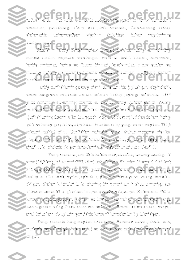 radiusli   xalqa   –   nur   xalqa   sxemasida   tuzilganligiga   guvoh   bo‘lamiz.   Samarqand
shahrining   qurilishidagi   o‘ziga   xos   jihati   shundaki,   Turkistonning   boshqa
shaharlarida   uchramaydigan   xiyobon   shaklidagi   bulvar   maydonining
qurilganligidir. 
Zarafshon   harbiy   okrugi   markazida   rejali   ravishda   harbiy   va   ma’muriy
markaz   binolari   majmuasi   shakllangan.   Shaharda   davlat   binolari,   kazarmalar,
harbiy   omborlar,   harbiy   va   fuqaro   binolari,   kasalxonalar,   o‘quv   yurtlari   va
madaniy-ma’rifiy   inshoatlar   (kutubxona   va   teatrlar)   qurilgan.   Bu   “yangi   shahar”
binolari asosan harbiylar va amaldorlarga xizmat qilgan. 
Harbiy   qurilishlarning   asosiy   qismi   qal’a   atrofida   joylashgan.   Keyinchalik
shahar   kengayishi   natijasida   ulardan   ba’zilari   boshqa   joylarga   ko‘chirildi.   1883
yilda   Abramov   Bulvarining   boshida   va   oxirida   harbiy   qal’alar   qurildi.   Asosiy
harbiy   qal’a   Abramov   Bulvari   va   Nikolaevskaya   ko‘chalari   kesishgan   joyda   edi.
Qurilishlarning davomi sifatida Urgut (hozirgi O‘zbekiston) ko‘chasida ham harbiy
qal’a va harbiy gospital vujudga keldi. Shundan so‘ng yangi shahar maydoni 270,5
gektarni   tashkil   qildi.   Qurilishlar   natijasida   yangi   shahar   memoriy   qiyofasi
o‘zgardi. To‘g‘ridan to‘g‘ri keng ko‘chalar bunyod etildi, yo‘ldan alohida yo‘laklar
ajratildi, ko‘chalarda ekilgan daraxtlarni sug‘orish uchun ariqlar o‘tkazildi. 
Yangi shaharda jami 25 ta ko‘cha mavjud bo‘lib, umumiy uzunligi 17
verst (18,2 km) 156 sajenni (332,28 m) tashkil etgan. Shundan 14 verst (14,84 km)
236 sajen (502,68 m) tekislanib tosh yotqizilgan. Ko‘chalarning har ikki tomoniga
ikki   qator   qilib   terak,   ayrim   joylarda   qayrog‘och,   akatsiya   va   zarang   daraxtlari
ekilgan.   Shahar   ko‘chalarida   ko‘chaning   bir   tomonidan   boshqa   tomoniga   suv
o‘tkazish   uchun   52   ta   g‘ishtdan   terilgan   quvurlar   yotqizilgan.   Ko‘chalarni   350   ta
kerosin   lampalar  
yoritgan.   Kerosin   va   boshqa   neft   mahsulotlari   temiryo‘l   ishga
tushirilgandan   so‘ng   Boku   shahridan   keltirilgan.   Shahar   ko‘chalaridan   tashqari
amaldorlar ham o‘z uylarini yoritishda kerosinli lampalardan foydalanishgan. 
Yangi   shaharda   keng   maydon   hisoblangan   Abramov   bulvari,   ikkita   park,
markaziy   park   (hozirgi   shahar   parki)   va   Ivanovskaya   parki   (park   ozero)   bunyod
etilgan. 